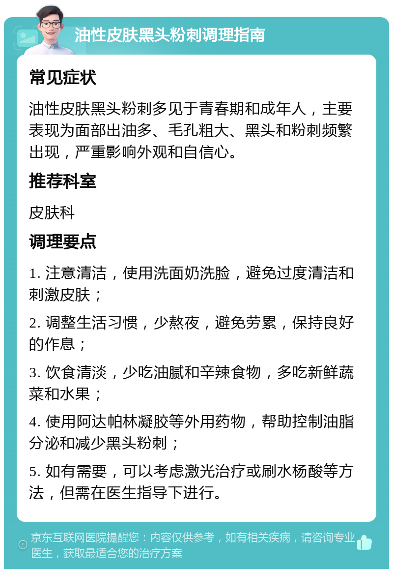 油性皮肤黑头粉刺调理指南 常见症状 油性皮肤黑头粉刺多见于青春期和成年人，主要表现为面部出油多、毛孔粗大、黑头和粉刺频繁出现，严重影响外观和自信心。 推荐科室 皮肤科 调理要点 1. 注意清洁，使用洗面奶洗脸，避免过度清洁和刺激皮肤； 2. 调整生活习惯，少熬夜，避免劳累，保持良好的作息； 3. 饮食清淡，少吃油腻和辛辣食物，多吃新鲜蔬菜和水果； 4. 使用阿达帕林凝胶等外用药物，帮助控制油脂分泌和减少黑头粉刺； 5. 如有需要，可以考虑激光治疗或刷水杨酸等方法，但需在医生指导下进行。