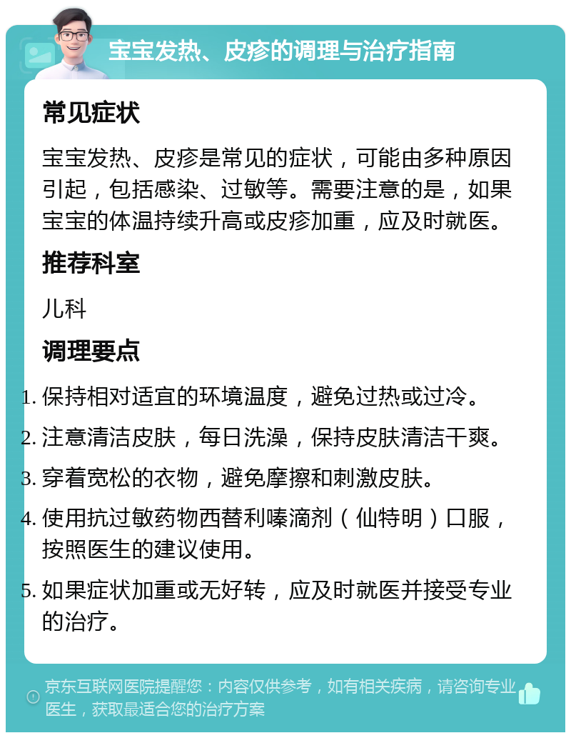 宝宝发热、皮疹的调理与治疗指南 常见症状 宝宝发热、皮疹是常见的症状，可能由多种原因引起，包括感染、过敏等。需要注意的是，如果宝宝的体温持续升高或皮疹加重，应及时就医。 推荐科室 儿科 调理要点 保持相对适宜的环境温度，避免过热或过冷。 注意清洁皮肤，每日洗澡，保持皮肤清洁干爽。 穿着宽松的衣物，避免摩擦和刺激皮肤。 使用抗过敏药物西替利嗪滴剂（仙特明）口服，按照医生的建议使用。 如果症状加重或无好转，应及时就医并接受专业的治疗。