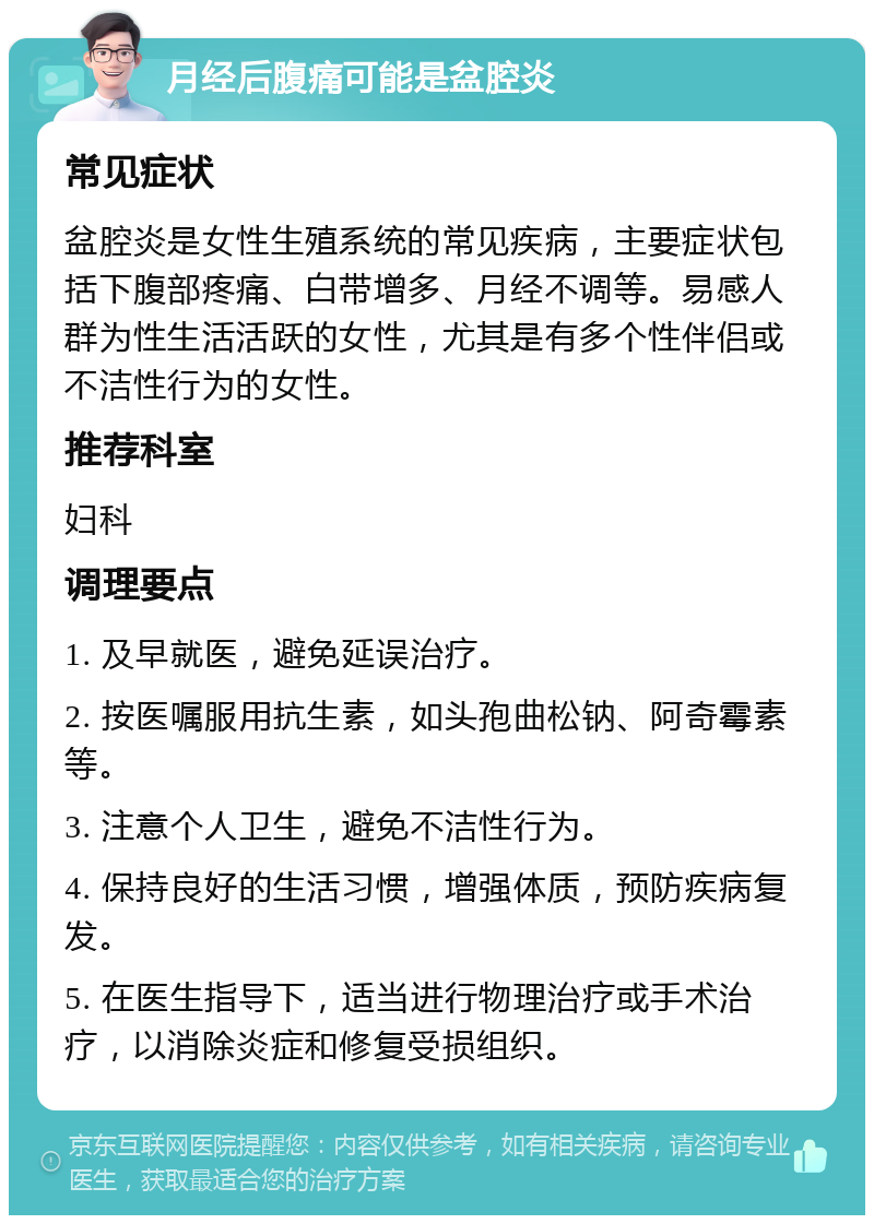 月经后腹痛可能是盆腔炎 常见症状 盆腔炎是女性生殖系统的常见疾病，主要症状包括下腹部疼痛、白带增多、月经不调等。易感人群为性生活活跃的女性，尤其是有多个性伴侣或不洁性行为的女性。 推荐科室 妇科 调理要点 1. 及早就医，避免延误治疗。 2. 按医嘱服用抗生素，如头孢曲松钠、阿奇霉素等。 3. 注意个人卫生，避免不洁性行为。 4. 保持良好的生活习惯，增强体质，预防疾病复发。 5. 在医生指导下，适当进行物理治疗或手术治疗，以消除炎症和修复受损组织。