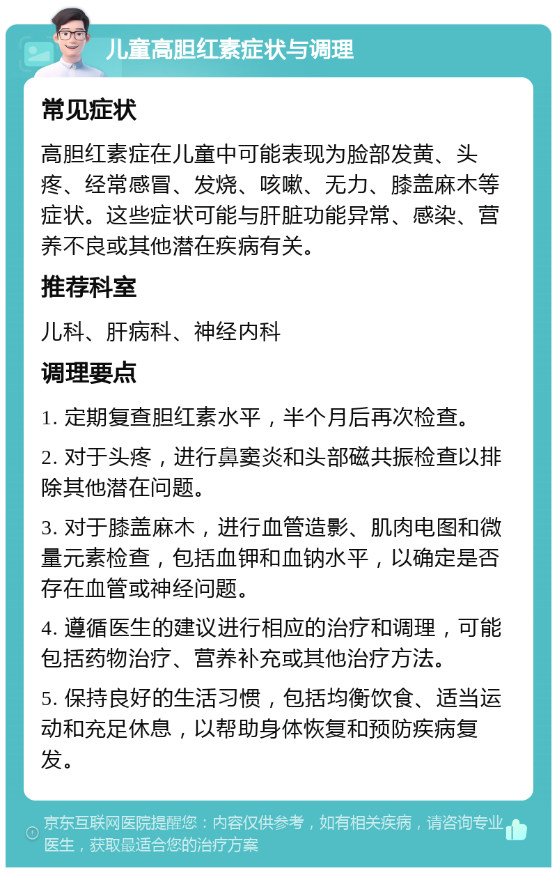 儿童高胆红素症状与调理 常见症状 高胆红素症在儿童中可能表现为脸部发黄、头疼、经常感冒、发烧、咳嗽、无力、膝盖麻木等症状。这些症状可能与肝脏功能异常、感染、营养不良或其他潜在疾病有关。 推荐科室 儿科、肝病科、神经内科 调理要点 1. 定期复查胆红素水平，半个月后再次检查。 2. 对于头疼，进行鼻窦炎和头部磁共振检查以排除其他潜在问题。 3. 对于膝盖麻木，进行血管造影、肌肉电图和微量元素检查，包括血钾和血钠水平，以确定是否存在血管或神经问题。 4. 遵循医生的建议进行相应的治疗和调理，可能包括药物治疗、营养补充或其他治疗方法。 5. 保持良好的生活习惯，包括均衡饮食、适当运动和充足休息，以帮助身体恢复和预防疾病复发。