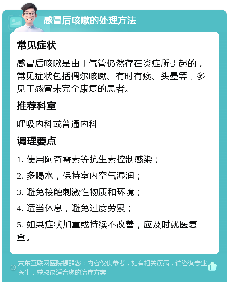 感冒后咳嗽的处理方法 常见症状 感冒后咳嗽是由于气管仍然存在炎症所引起的，常见症状包括偶尔咳嗽、有时有痰、头晕等，多见于感冒未完全康复的患者。 推荐科室 呼吸内科或普通内科 调理要点 1. 使用阿奇霉素等抗生素控制感染； 2. 多喝水，保持室内空气湿润； 3. 避免接触刺激性物质和环境； 4. 适当休息，避免过度劳累； 5. 如果症状加重或持续不改善，应及时就医复查。