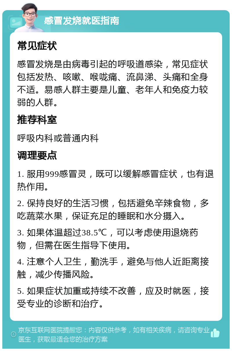 感冒发烧就医指南 常见症状 感冒发烧是由病毒引起的呼吸道感染，常见症状包括发热、咳嗽、喉咙痛、流鼻涕、头痛和全身不适。易感人群主要是儿童、老年人和免疫力较弱的人群。 推荐科室 呼吸内科或普通内科 调理要点 1. 服用999感冒灵，既可以缓解感冒症状，也有退热作用。 2. 保持良好的生活习惯，包括避免辛辣食物，多吃蔬菜水果，保证充足的睡眠和水分摄入。 3. 如果体温超过38.5℃，可以考虑使用退烧药物，但需在医生指导下使用。 4. 注意个人卫生，勤洗手，避免与他人近距离接触，减少传播风险。 5. 如果症状加重或持续不改善，应及时就医，接受专业的诊断和治疗。