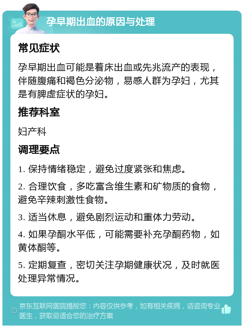 孕早期出血的原因与处理 常见症状 孕早期出血可能是着床出血或先兆流产的表现，伴随腹痛和褐色分泌物，易感人群为孕妇，尤其是有脾虚症状的孕妇。 推荐科室 妇产科 调理要点 1. 保持情绪稳定，避免过度紧张和焦虑。 2. 合理饮食，多吃富含维生素和矿物质的食物，避免辛辣刺激性食物。 3. 适当休息，避免剧烈运动和重体力劳动。 4. 如果孕酮水平低，可能需要补充孕酮药物，如黄体酮等。 5. 定期复查，密切关注孕期健康状况，及时就医处理异常情况。