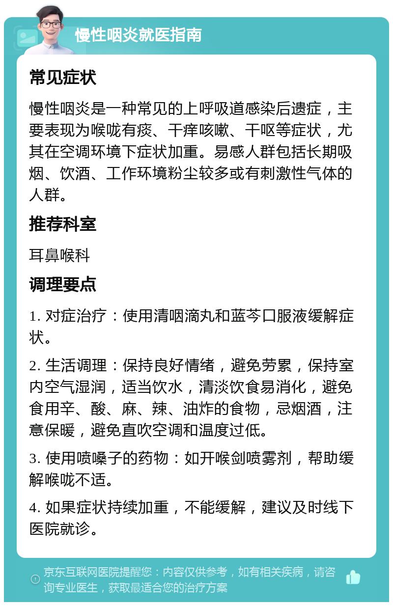 慢性咽炎就医指南 常见症状 慢性咽炎是一种常见的上呼吸道感染后遗症，主要表现为喉咙有痰、干痒咳嗽、干呕等症状，尤其在空调环境下症状加重。易感人群包括长期吸烟、饮酒、工作环境粉尘较多或有刺激性气体的人群。 推荐科室 耳鼻喉科 调理要点 1. 对症治疗：使用清咽滴丸和蓝芩口服液缓解症状。 2. 生活调理：保持良好情绪，避免劳累，保持室内空气湿润，适当饮水，清淡饮食易消化，避免食用辛、酸、麻、辣、油炸的食物，忌烟酒，注意保暖，避免直吹空调和温度过低。 3. 使用喷嗓子的药物：如开喉剑喷雾剂，帮助缓解喉咙不适。 4. 如果症状持续加重，不能缓解，建议及时线下医院就诊。