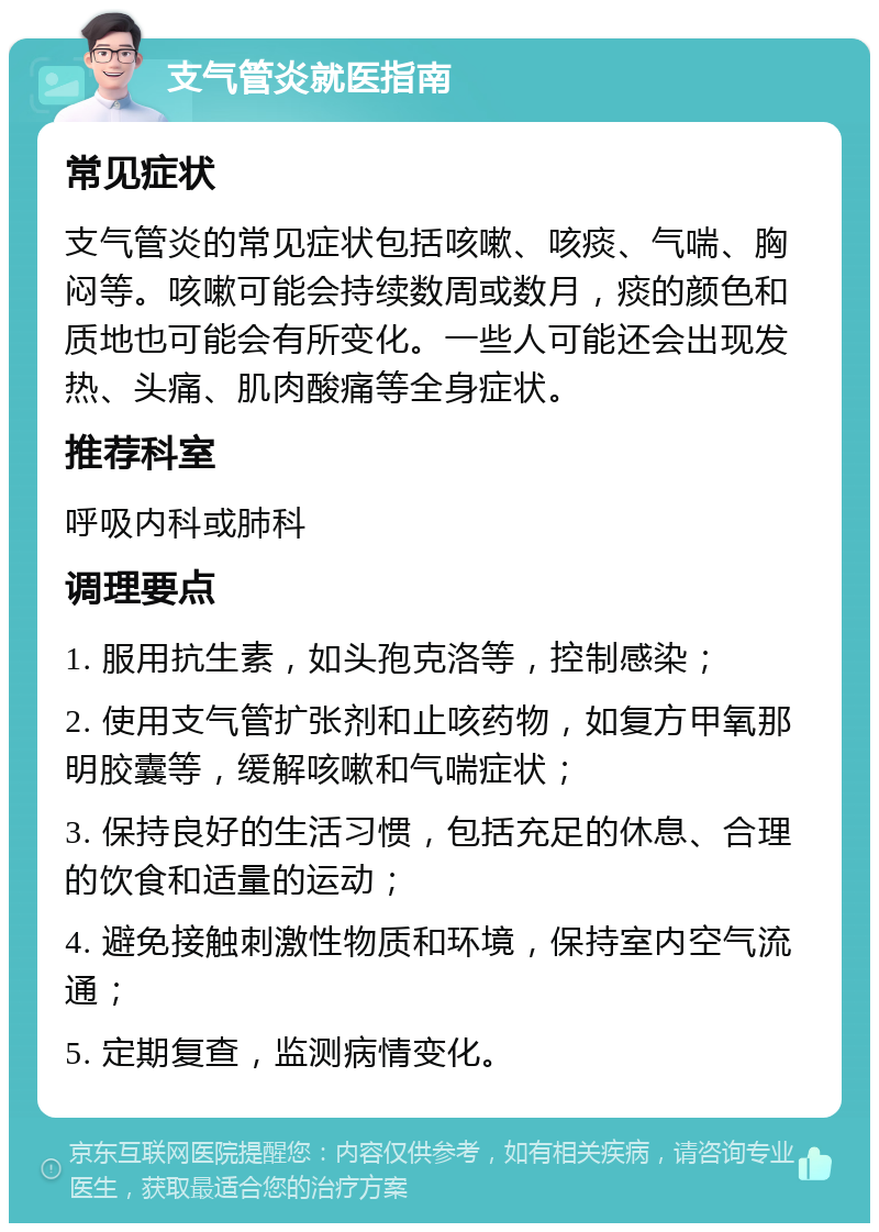 支气管炎就医指南 常见症状 支气管炎的常见症状包括咳嗽、咳痰、气喘、胸闷等。咳嗽可能会持续数周或数月，痰的颜色和质地也可能会有所变化。一些人可能还会出现发热、头痛、肌肉酸痛等全身症状。 推荐科室 呼吸内科或肺科 调理要点 1. 服用抗生素，如头孢克洛等，控制感染； 2. 使用支气管扩张剂和止咳药物，如复方甲氧那明胶囊等，缓解咳嗽和气喘症状； 3. 保持良好的生活习惯，包括充足的休息、合理的饮食和适量的运动； 4. 避免接触刺激性物质和环境，保持室内空气流通； 5. 定期复查，监测病情变化。