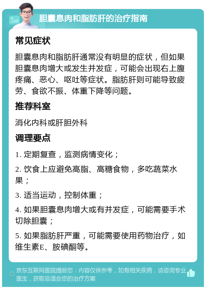 胆囊息肉和脂肪肝的治疗指南 常见症状 胆囊息肉和脂肪肝通常没有明显的症状，但如果胆囊息肉增大或发生并发症，可能会出现右上腹疼痛、恶心、呕吐等症状。脂肪肝则可能导致疲劳、食欲不振、体重下降等问题。 推荐科室 消化内科或肝胆外科 调理要点 1. 定期复查，监测病情变化； 2. 饮食上应避免高脂、高糖食物，多吃蔬菜水果； 3. 适当运动，控制体重； 4. 如果胆囊息肉增大或有并发症，可能需要手术切除胆囊； 5. 如果脂肪肝严重，可能需要使用药物治疗，如维生素E、胺碘酮等。