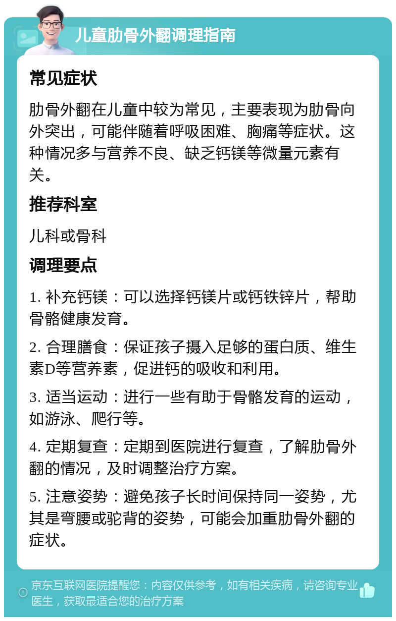 儿童肋骨外翻调理指南 常见症状 肋骨外翻在儿童中较为常见，主要表现为肋骨向外突出，可能伴随着呼吸困难、胸痛等症状。这种情况多与营养不良、缺乏钙镁等微量元素有关。 推荐科室 儿科或骨科 调理要点 1. 补充钙镁：可以选择钙镁片或钙铁锌片，帮助骨骼健康发育。 2. 合理膳食：保证孩子摄入足够的蛋白质、维生素D等营养素，促进钙的吸收和利用。 3. 适当运动：进行一些有助于骨骼发育的运动，如游泳、爬行等。 4. 定期复查：定期到医院进行复查，了解肋骨外翻的情况，及时调整治疗方案。 5. 注意姿势：避免孩子长时间保持同一姿势，尤其是弯腰或驼背的姿势，可能会加重肋骨外翻的症状。