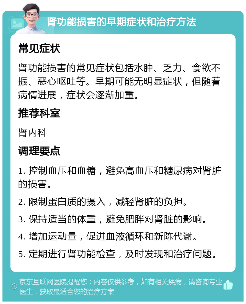 肾功能损害的早期症状和治疗方法 常见症状 肾功能损害的常见症状包括水肿、乏力、食欲不振、恶心呕吐等。早期可能无明显症状，但随着病情进展，症状会逐渐加重。 推荐科室 肾内科 调理要点 1. 控制血压和血糖，避免高血压和糖尿病对肾脏的损害。 2. 限制蛋白质的摄入，减轻肾脏的负担。 3. 保持适当的体重，避免肥胖对肾脏的影响。 4. 增加运动量，促进血液循环和新陈代谢。 5. 定期进行肾功能检查，及时发现和治疗问题。