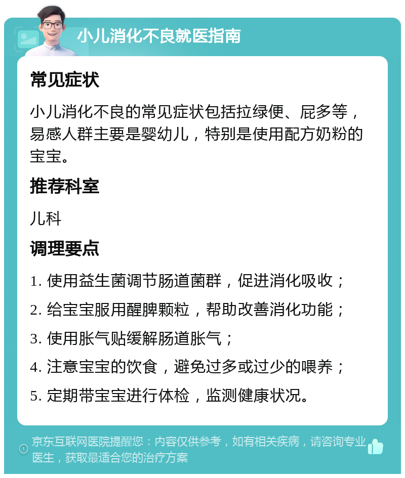 小儿消化不良就医指南 常见症状 小儿消化不良的常见症状包括拉绿便、屁多等，易感人群主要是婴幼儿，特别是使用配方奶粉的宝宝。 推荐科室 儿科 调理要点 1. 使用益生菌调节肠道菌群，促进消化吸收； 2. 给宝宝服用醒脾颗粒，帮助改善消化功能； 3. 使用胀气贴缓解肠道胀气； 4. 注意宝宝的饮食，避免过多或过少的喂养； 5. 定期带宝宝进行体检，监测健康状况。