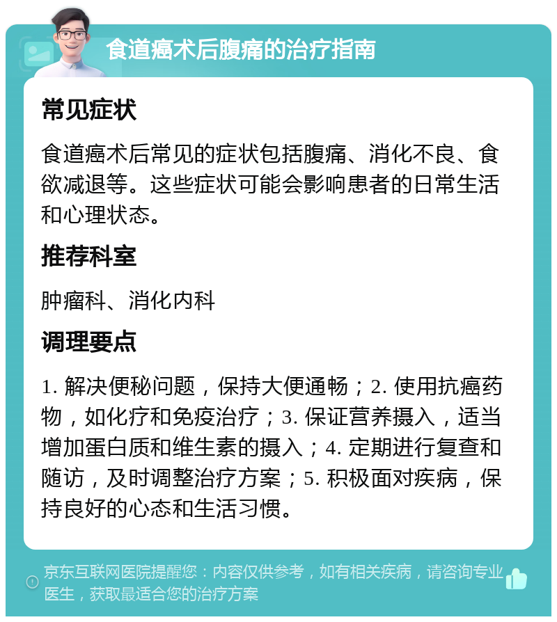 食道癌术后腹痛的治疗指南 常见症状 食道癌术后常见的症状包括腹痛、消化不良、食欲减退等。这些症状可能会影响患者的日常生活和心理状态。 推荐科室 肿瘤科、消化内科 调理要点 1. 解决便秘问题，保持大便通畅；2. 使用抗癌药物，如化疗和免疫治疗；3. 保证营养摄入，适当增加蛋白质和维生素的摄入；4. 定期进行复查和随访，及时调整治疗方案；5. 积极面对疾病，保持良好的心态和生活习惯。