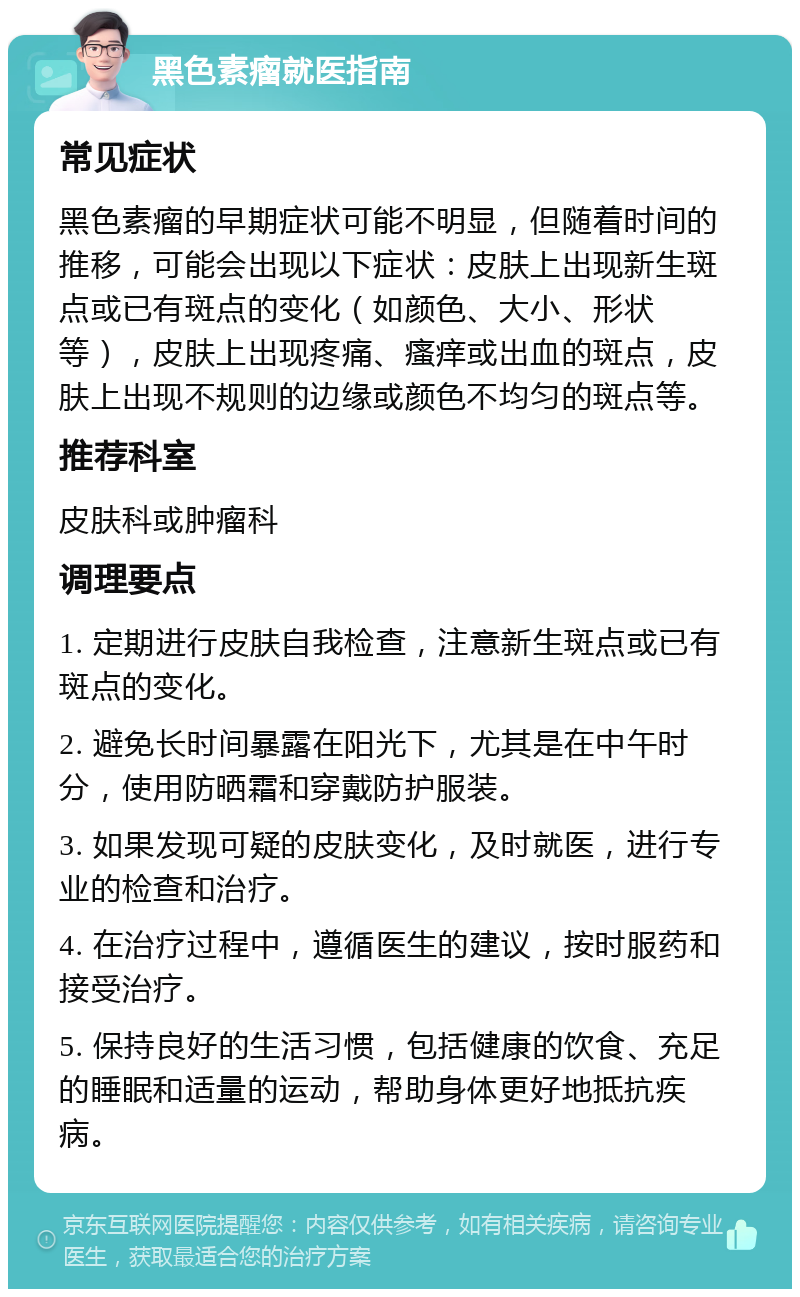 黑色素瘤就医指南 常见症状 黑色素瘤的早期症状可能不明显，但随着时间的推移，可能会出现以下症状：皮肤上出现新生斑点或已有斑点的变化（如颜色、大小、形状等），皮肤上出现疼痛、瘙痒或出血的斑点，皮肤上出现不规则的边缘或颜色不均匀的斑点等。 推荐科室 皮肤科或肿瘤科 调理要点 1. 定期进行皮肤自我检查，注意新生斑点或已有斑点的变化。 2. 避免长时间暴露在阳光下，尤其是在中午时分，使用防晒霜和穿戴防护服装。 3. 如果发现可疑的皮肤变化，及时就医，进行专业的检查和治疗。 4. 在治疗过程中，遵循医生的建议，按时服药和接受治疗。 5. 保持良好的生活习惯，包括健康的饮食、充足的睡眠和适量的运动，帮助身体更好地抵抗疾病。