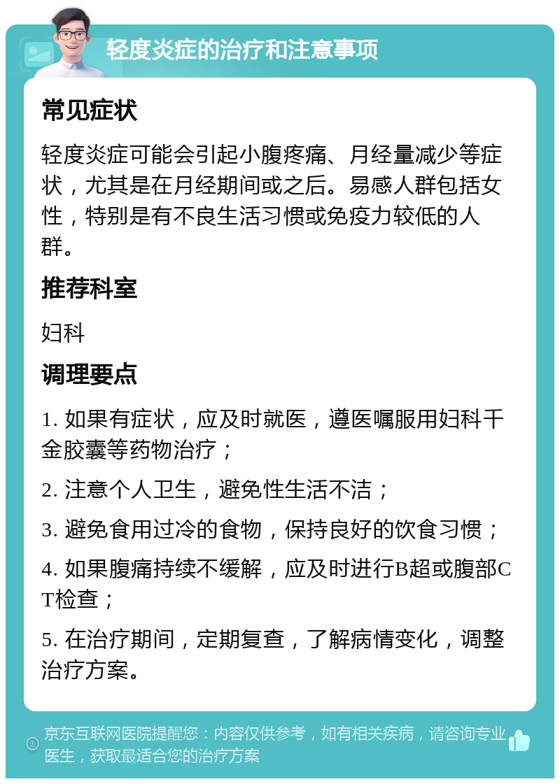 轻度炎症的治疗和注意事项 常见症状 轻度炎症可能会引起小腹疼痛、月经量减少等症状，尤其是在月经期间或之后。易感人群包括女性，特别是有不良生活习惯或免疫力较低的人群。 推荐科室 妇科 调理要点 1. 如果有症状，应及时就医，遵医嘱服用妇科千金胶囊等药物治疗； 2. 注意个人卫生，避免性生活不洁； 3. 避免食用过冷的食物，保持良好的饮食习惯； 4. 如果腹痛持续不缓解，应及时进行B超或腹部CT检查； 5. 在治疗期间，定期复查，了解病情变化，调整治疗方案。