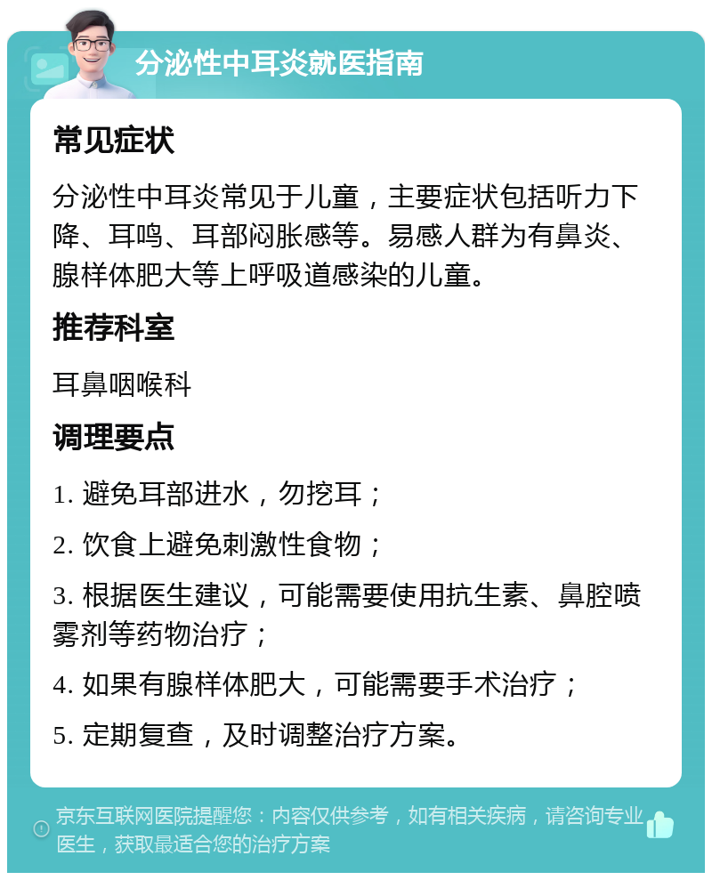 分泌性中耳炎就医指南 常见症状 分泌性中耳炎常见于儿童，主要症状包括听力下降、耳鸣、耳部闷胀感等。易感人群为有鼻炎、腺样体肥大等上呼吸道感染的儿童。 推荐科室 耳鼻咽喉科 调理要点 1. 避免耳部进水，勿挖耳； 2. 饮食上避免刺激性食物； 3. 根据医生建议，可能需要使用抗生素、鼻腔喷雾剂等药物治疗； 4. 如果有腺样体肥大，可能需要手术治疗； 5. 定期复查，及时调整治疗方案。