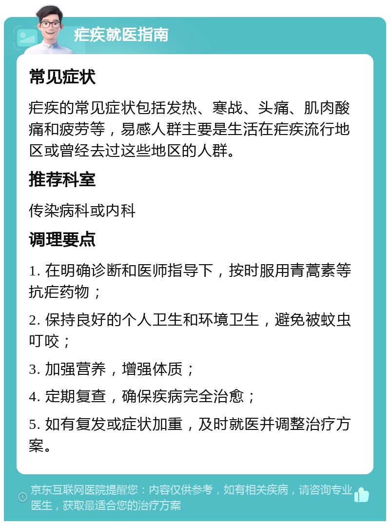 疟疾就医指南 常见症状 疟疾的常见症状包括发热、寒战、头痛、肌肉酸痛和疲劳等，易感人群主要是生活在疟疾流行地区或曾经去过这些地区的人群。 推荐科室 传染病科或内科 调理要点 1. 在明确诊断和医师指导下，按时服用青蒿素等抗疟药物； 2. 保持良好的个人卫生和环境卫生，避免被蚊虫叮咬； 3. 加强营养，增强体质； 4. 定期复查，确保疾病完全治愈； 5. 如有复发或症状加重，及时就医并调整治疗方案。