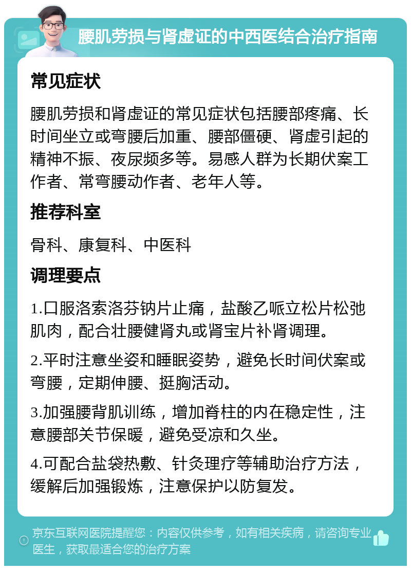 腰肌劳损与肾虚证的中西医结合治疗指南 常见症状 腰肌劳损和肾虚证的常见症状包括腰部疼痛、长时间坐立或弯腰后加重、腰部僵硬、肾虚引起的精神不振、夜尿频多等。易感人群为长期伏案工作者、常弯腰动作者、老年人等。 推荐科室 骨科、康复科、中医科 调理要点 1.口服洛索洛芬钠片止痛，盐酸乙哌立松片松弛肌肉，配合壮腰健肾丸或肾宝片补肾调理。 2.平时注意坐姿和睡眠姿势，避免长时间伏案或弯腰，定期伸腰、挺胸活动。 3.加强腰背肌训练，增加脊柱的内在稳定性，注意腰部关节保暖，避免受凉和久坐。 4.可配合盐袋热敷、针灸理疗等辅助治疗方法，缓解后加强锻炼，注意保护以防复发。