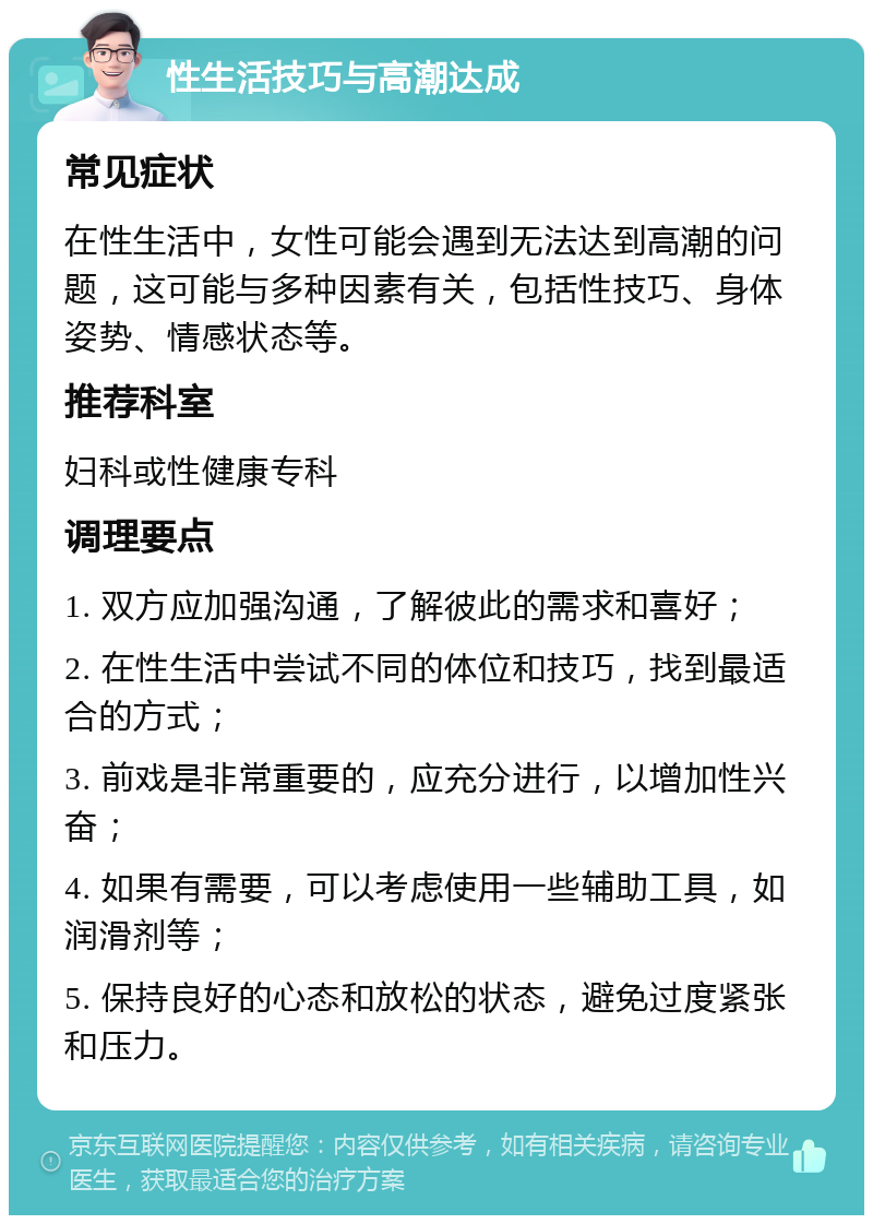 性生活技巧与高潮达成 常见症状 在性生活中，女性可能会遇到无法达到高潮的问题，这可能与多种因素有关，包括性技巧、身体姿势、情感状态等。 推荐科室 妇科或性健康专科 调理要点 1. 双方应加强沟通，了解彼此的需求和喜好； 2. 在性生活中尝试不同的体位和技巧，找到最适合的方式； 3. 前戏是非常重要的，应充分进行，以增加性兴奋； 4. 如果有需要，可以考虑使用一些辅助工具，如润滑剂等； 5. 保持良好的心态和放松的状态，避免过度紧张和压力。