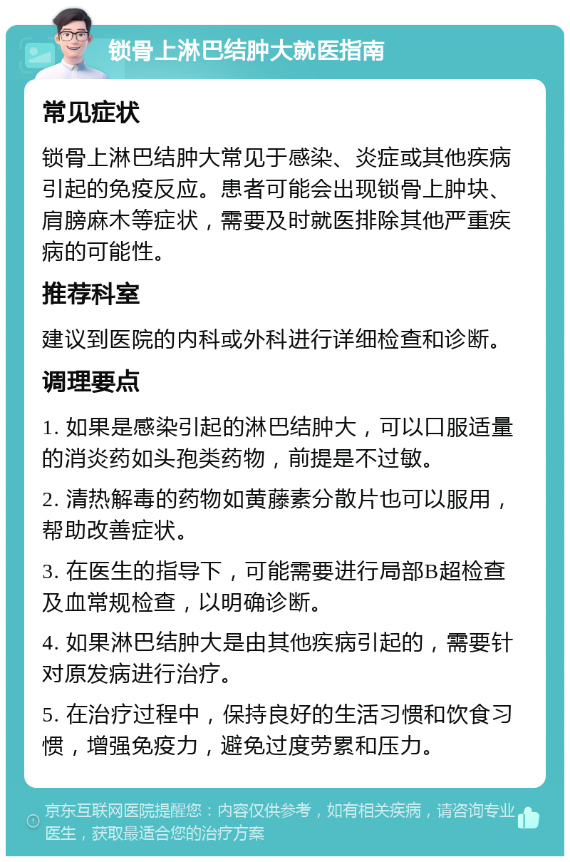 锁骨上淋巴结肿大就医指南 常见症状 锁骨上淋巴结肿大常见于感染、炎症或其他疾病引起的免疫反应。患者可能会出现锁骨上肿块、肩膀麻木等症状，需要及时就医排除其他严重疾病的可能性。 推荐科室 建议到医院的内科或外科进行详细检查和诊断。 调理要点 1. 如果是感染引起的淋巴结肿大，可以口服适量的消炎药如头孢类药物，前提是不过敏。 2. 清热解毒的药物如黄藤素分散片也可以服用，帮助改善症状。 3. 在医生的指导下，可能需要进行局部B超检查及血常规检查，以明确诊断。 4. 如果淋巴结肿大是由其他疾病引起的，需要针对原发病进行治疗。 5. 在治疗过程中，保持良好的生活习惯和饮食习惯，增强免疫力，避免过度劳累和压力。