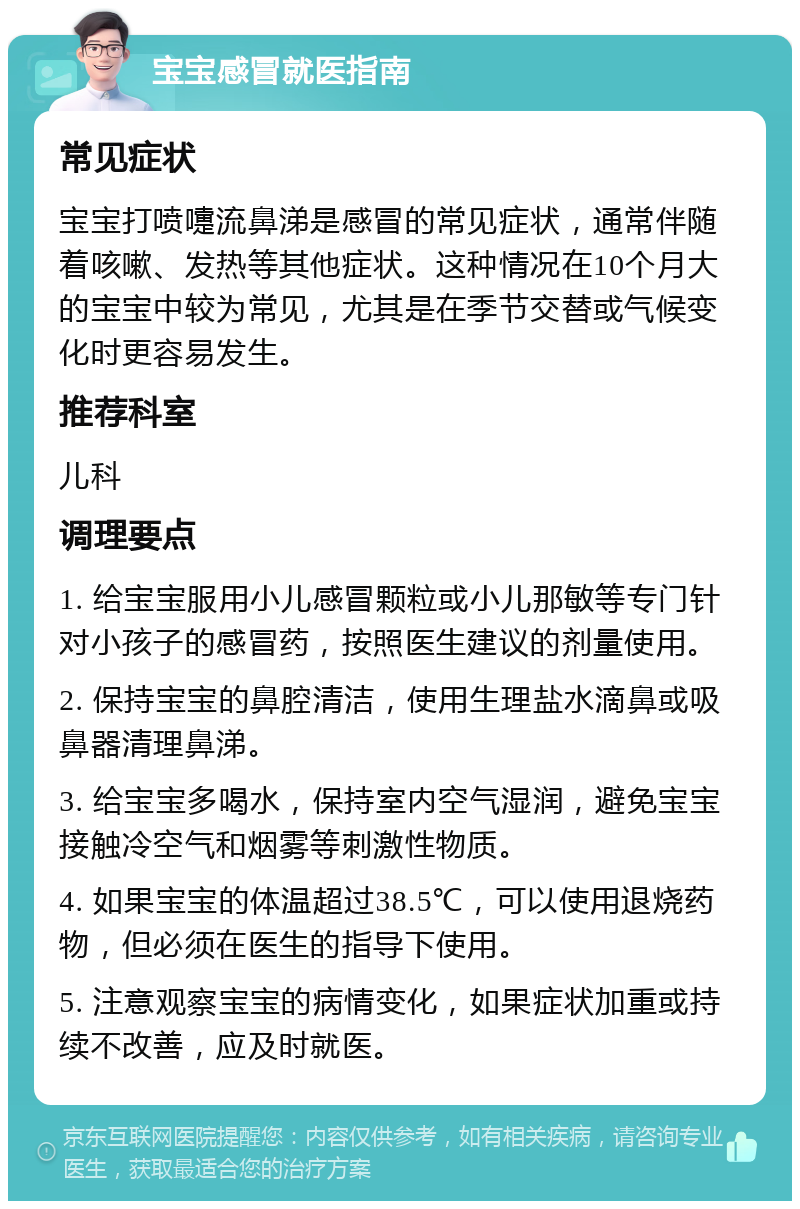 宝宝感冒就医指南 常见症状 宝宝打喷嚏流鼻涕是感冒的常见症状，通常伴随着咳嗽、发热等其他症状。这种情况在10个月大的宝宝中较为常见，尤其是在季节交替或气候变化时更容易发生。 推荐科室 儿科 调理要点 1. 给宝宝服用小儿感冒颗粒或小儿那敏等专门针对小孩子的感冒药，按照医生建议的剂量使用。 2. 保持宝宝的鼻腔清洁，使用生理盐水滴鼻或吸鼻器清理鼻涕。 3. 给宝宝多喝水，保持室内空气湿润，避免宝宝接触冷空气和烟雾等刺激性物质。 4. 如果宝宝的体温超过38.5℃，可以使用退烧药物，但必须在医生的指导下使用。 5. 注意观察宝宝的病情变化，如果症状加重或持续不改善，应及时就医。