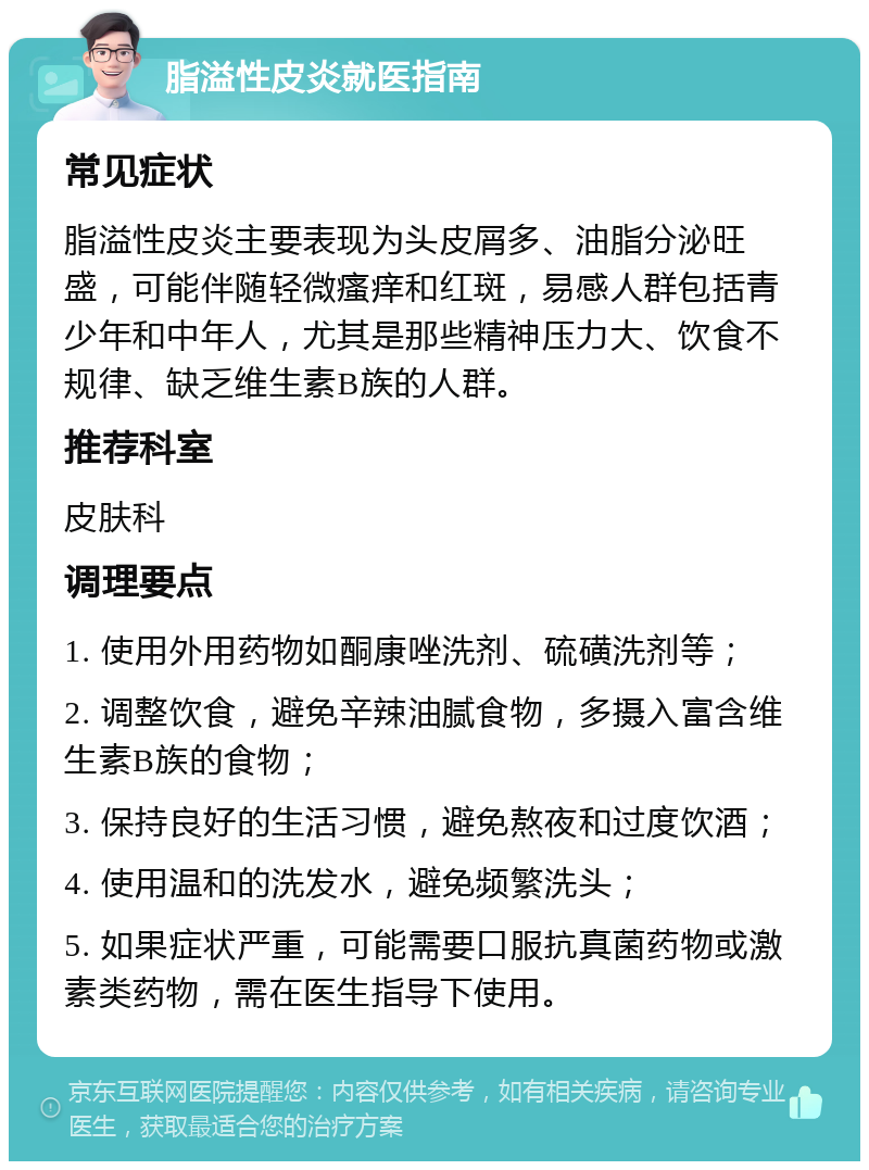 脂溢性皮炎就医指南 常见症状 脂溢性皮炎主要表现为头皮屑多、油脂分泌旺盛，可能伴随轻微瘙痒和红斑，易感人群包括青少年和中年人，尤其是那些精神压力大、饮食不规律、缺乏维生素B族的人群。 推荐科室 皮肤科 调理要点 1. 使用外用药物如酮康唑洗剂、硫磺洗剂等； 2. 调整饮食，避免辛辣油腻食物，多摄入富含维生素B族的食物； 3. 保持良好的生活习惯，避免熬夜和过度饮酒； 4. 使用温和的洗发水，避免频繁洗头； 5. 如果症状严重，可能需要口服抗真菌药物或激素类药物，需在医生指导下使用。