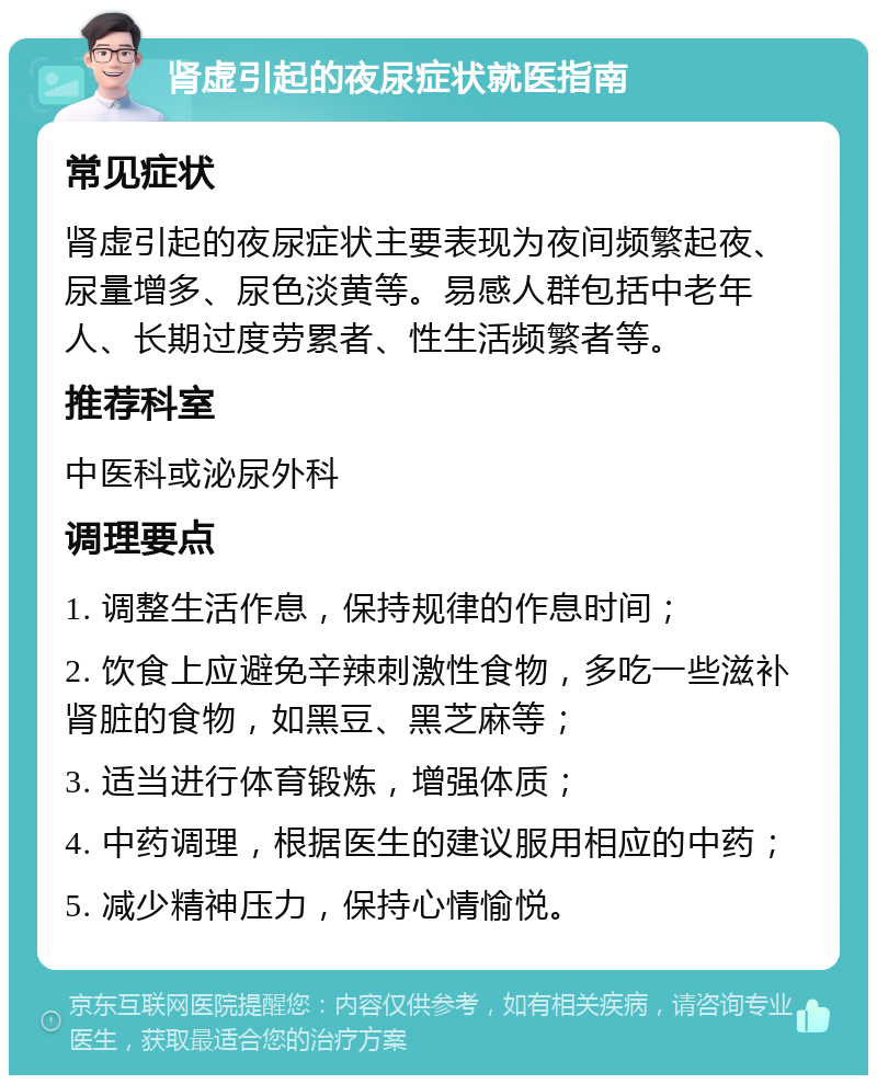 肾虚引起的夜尿症状就医指南 常见症状 肾虚引起的夜尿症状主要表现为夜间频繁起夜、尿量增多、尿色淡黄等。易感人群包括中老年人、长期过度劳累者、性生活频繁者等。 推荐科室 中医科或泌尿外科 调理要点 1. 调整生活作息，保持规律的作息时间； 2. 饮食上应避免辛辣刺激性食物，多吃一些滋补肾脏的食物，如黑豆、黑芝麻等； 3. 适当进行体育锻炼，增强体质； 4. 中药调理，根据医生的建议服用相应的中药； 5. 减少精神压力，保持心情愉悦。