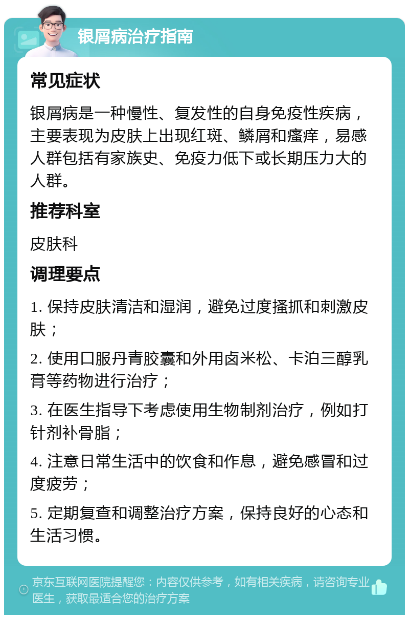 银屑病治疗指南 常见症状 银屑病是一种慢性、复发性的自身免疫性疾病，主要表现为皮肤上出现红斑、鳞屑和瘙痒，易感人群包括有家族史、免疫力低下或长期压力大的人群。 推荐科室 皮肤科 调理要点 1. 保持皮肤清洁和湿润，避免过度搔抓和刺激皮肤； 2. 使用口服丹青胶囊和外用卤米松、卡泊三醇乳膏等药物进行治疗； 3. 在医生指导下考虑使用生物制剂治疗，例如打针剂补骨脂； 4. 注意日常生活中的饮食和作息，避免感冒和过度疲劳； 5. 定期复查和调整治疗方案，保持良好的心态和生活习惯。