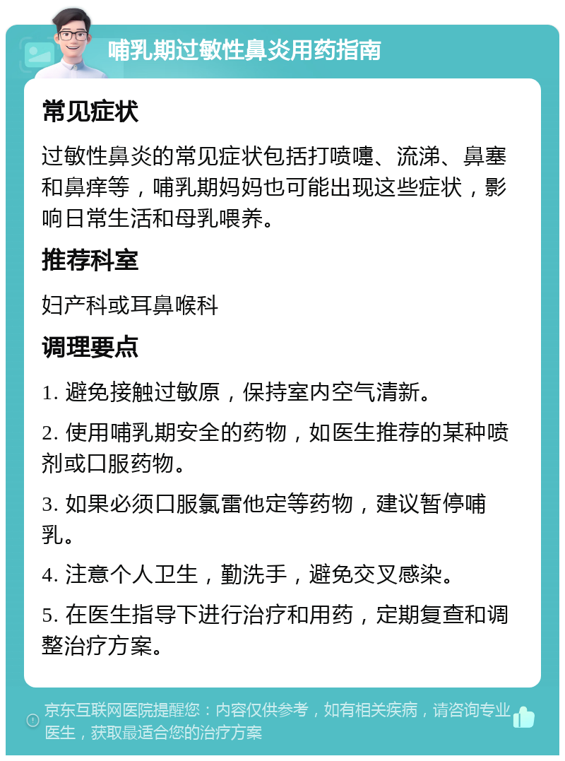 哺乳期过敏性鼻炎用药指南 常见症状 过敏性鼻炎的常见症状包括打喷嚏、流涕、鼻塞和鼻痒等，哺乳期妈妈也可能出现这些症状，影响日常生活和母乳喂养。 推荐科室 妇产科或耳鼻喉科 调理要点 1. 避免接触过敏原，保持室内空气清新。 2. 使用哺乳期安全的药物，如医生推荐的某种喷剂或口服药物。 3. 如果必须口服氯雷他定等药物，建议暂停哺乳。 4. 注意个人卫生，勤洗手，避免交叉感染。 5. 在医生指导下进行治疗和用药，定期复查和调整治疗方案。