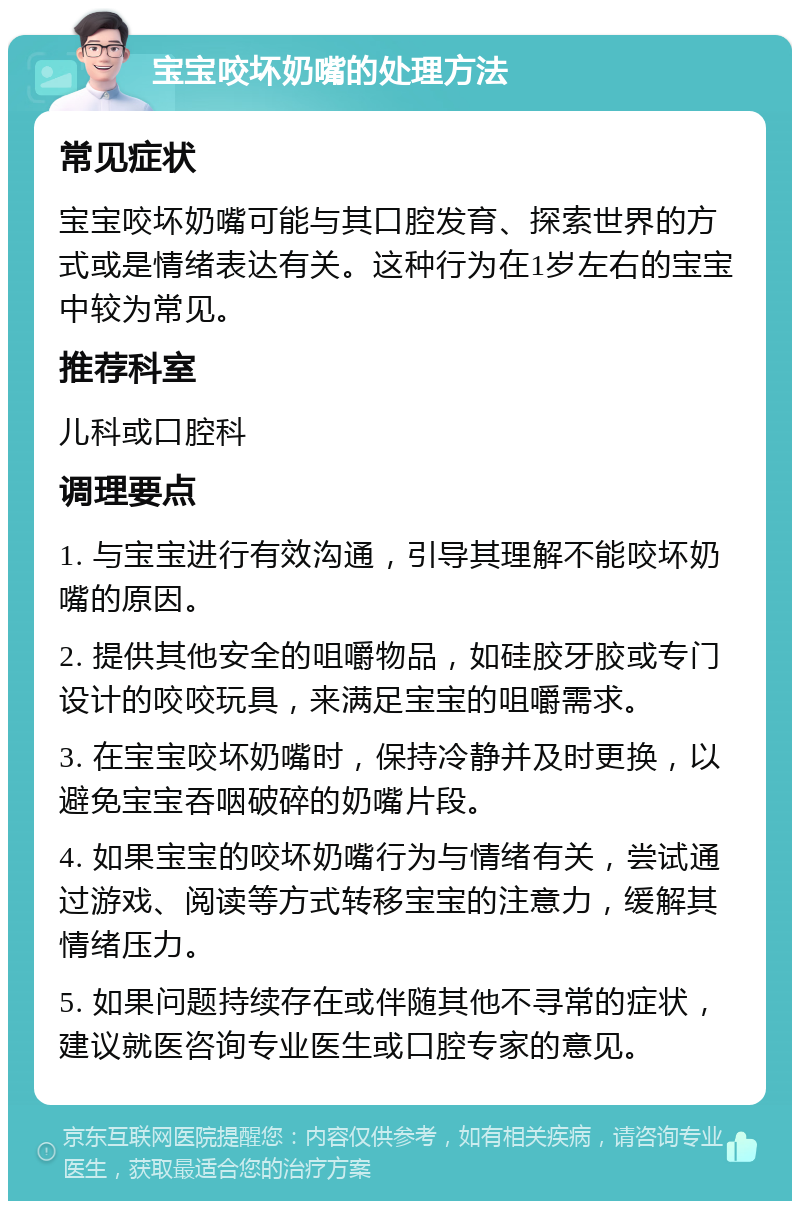 宝宝咬坏奶嘴的处理方法 常见症状 宝宝咬坏奶嘴可能与其口腔发育、探索世界的方式或是情绪表达有关。这种行为在1岁左右的宝宝中较为常见。 推荐科室 儿科或口腔科 调理要点 1. 与宝宝进行有效沟通，引导其理解不能咬坏奶嘴的原因。 2. 提供其他安全的咀嚼物品，如硅胶牙胶或专门设计的咬咬玩具，来满足宝宝的咀嚼需求。 3. 在宝宝咬坏奶嘴时，保持冷静并及时更换，以避免宝宝吞咽破碎的奶嘴片段。 4. 如果宝宝的咬坏奶嘴行为与情绪有关，尝试通过游戏、阅读等方式转移宝宝的注意力，缓解其情绪压力。 5. 如果问题持续存在或伴随其他不寻常的症状，建议就医咨询专业医生或口腔专家的意见。