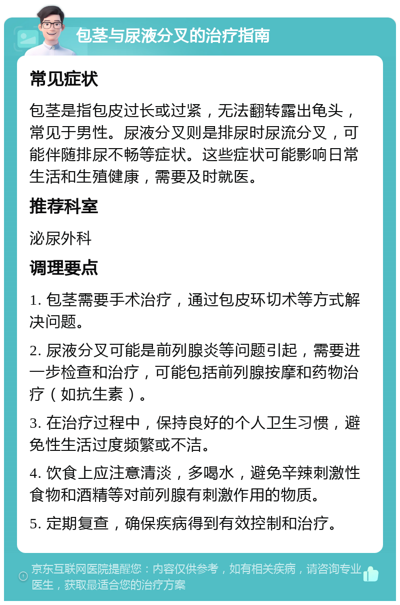 包茎与尿液分叉的治疗指南 常见症状 包茎是指包皮过长或过紧，无法翻转露出龟头，常见于男性。尿液分叉则是排尿时尿流分叉，可能伴随排尿不畅等症状。这些症状可能影响日常生活和生殖健康，需要及时就医。 推荐科室 泌尿外科 调理要点 1. 包茎需要手术治疗，通过包皮环切术等方式解决问题。 2. 尿液分叉可能是前列腺炎等问题引起，需要进一步检查和治疗，可能包括前列腺按摩和药物治疗（如抗生素）。 3. 在治疗过程中，保持良好的个人卫生习惯，避免性生活过度频繁或不洁。 4. 饮食上应注意清淡，多喝水，避免辛辣刺激性食物和酒精等对前列腺有刺激作用的物质。 5. 定期复查，确保疾病得到有效控制和治疗。