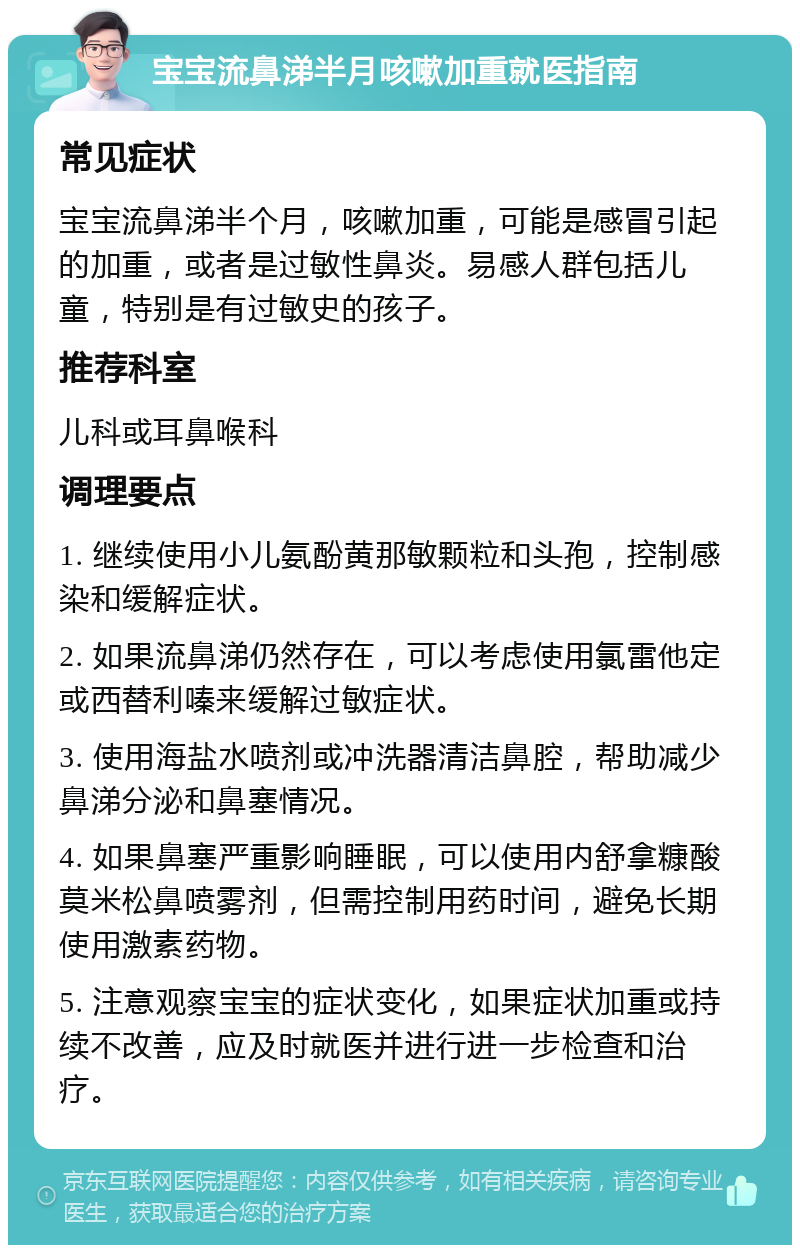 宝宝流鼻涕半月咳嗽加重就医指南 常见症状 宝宝流鼻涕半个月，咳嗽加重，可能是感冒引起的加重，或者是过敏性鼻炎。易感人群包括儿童，特别是有过敏史的孩子。 推荐科室 儿科或耳鼻喉科 调理要点 1. 继续使用小儿氨酚黄那敏颗粒和头孢，控制感染和缓解症状。 2. 如果流鼻涕仍然存在，可以考虑使用氯雷他定或西替利嗪来缓解过敏症状。 3. 使用海盐水喷剂或冲洗器清洁鼻腔，帮助减少鼻涕分泌和鼻塞情况。 4. 如果鼻塞严重影响睡眠，可以使用内舒拿糠酸莫米松鼻喷雾剂，但需控制用药时间，避免长期使用激素药物。 5. 注意观察宝宝的症状变化，如果症状加重或持续不改善，应及时就医并进行进一步检查和治疗。