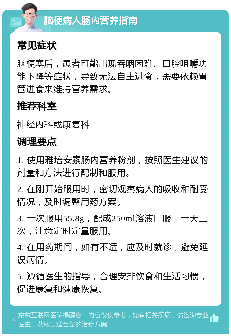 脑梗病人肠内营养指南 常见症状 脑梗塞后，患者可能出现吞咽困难、口腔咀嚼功能下降等症状，导致无法自主进食，需要依赖胃管进食来维持营养需求。 推荐科室 神经内科或康复科 调理要点 1. 使用雅培安素肠内营养粉剂，按照医生建议的剂量和方法进行配制和服用。 2. 在刚开始服用时，密切观察病人的吸收和耐受情况，及时调整用药方案。 3. 一次服用55.8g，配成250ml溶液口服，一天三次，注意定时定量服用。 4. 在用药期间，如有不适，应及时就诊，避免延误病情。 5. 遵循医生的指导，合理安排饮食和生活习惯，促进康复和健康恢复。