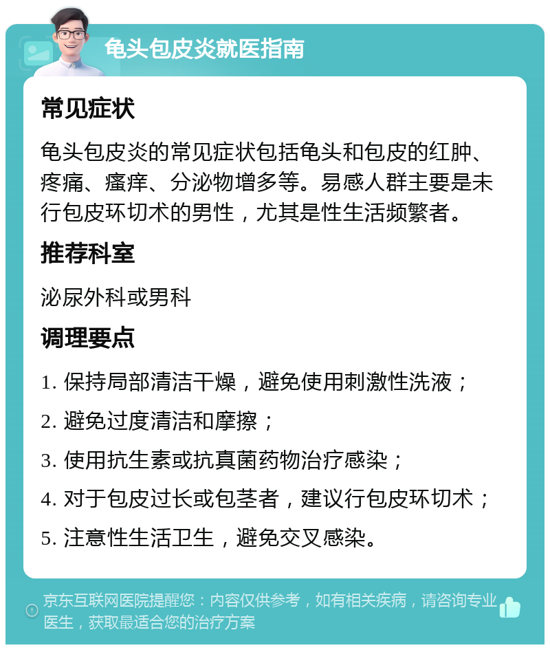 龟头包皮炎就医指南 常见症状 龟头包皮炎的常见症状包括龟头和包皮的红肿、疼痛、瘙痒、分泌物增多等。易感人群主要是未行包皮环切术的男性，尤其是性生活频繁者。 推荐科室 泌尿外科或男科 调理要点 1. 保持局部清洁干燥，避免使用刺激性洗液； 2. 避免过度清洁和摩擦； 3. 使用抗生素或抗真菌药物治疗感染； 4. 对于包皮过长或包茎者，建议行包皮环切术； 5. 注意性生活卫生，避免交叉感染。