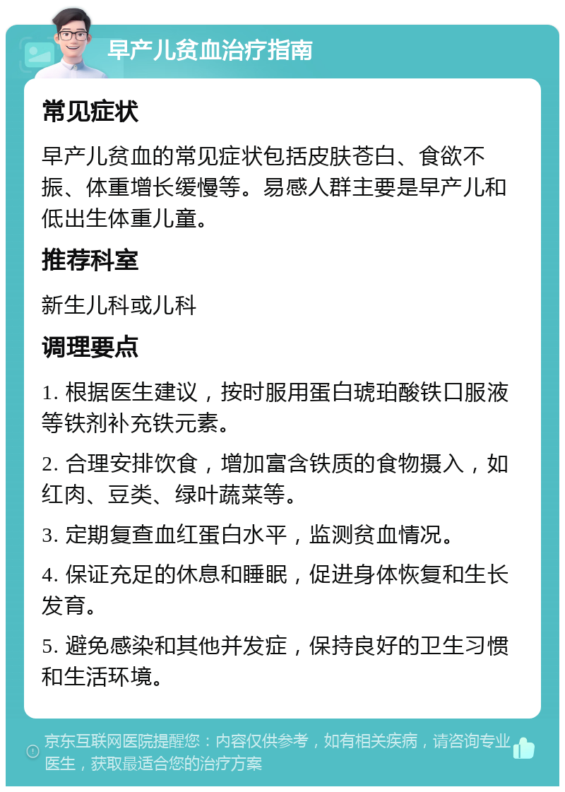 早产儿贫血治疗指南 常见症状 早产儿贫血的常见症状包括皮肤苍白、食欲不振、体重增长缓慢等。易感人群主要是早产儿和低出生体重儿童。 推荐科室 新生儿科或儿科 调理要点 1. 根据医生建议，按时服用蛋白琥珀酸铁口服液等铁剂补充铁元素。 2. 合理安排饮食，增加富含铁质的食物摄入，如红肉、豆类、绿叶蔬菜等。 3. 定期复查血红蛋白水平，监测贫血情况。 4. 保证充足的休息和睡眠，促进身体恢复和生长发育。 5. 避免感染和其他并发症，保持良好的卫生习惯和生活环境。