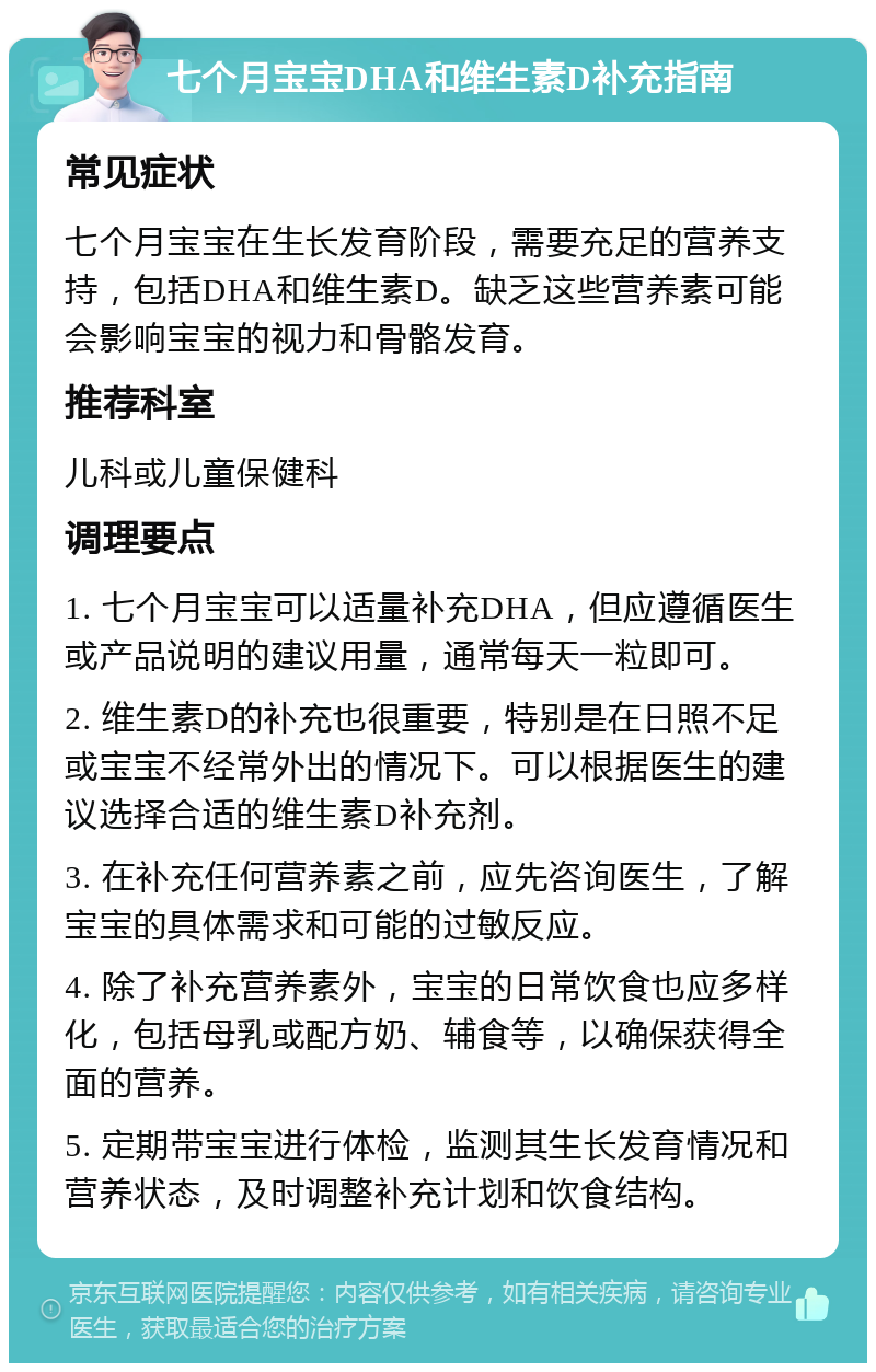 七个月宝宝DHA和维生素D补充指南 常见症状 七个月宝宝在生长发育阶段，需要充足的营养支持，包括DHA和维生素D。缺乏这些营养素可能会影响宝宝的视力和骨骼发育。 推荐科室 儿科或儿童保健科 调理要点 1. 七个月宝宝可以适量补充DHA，但应遵循医生或产品说明的建议用量，通常每天一粒即可。 2. 维生素D的补充也很重要，特别是在日照不足或宝宝不经常外出的情况下。可以根据医生的建议选择合适的维生素D补充剂。 3. 在补充任何营养素之前，应先咨询医生，了解宝宝的具体需求和可能的过敏反应。 4. 除了补充营养素外，宝宝的日常饮食也应多样化，包括母乳或配方奶、辅食等，以确保获得全面的营养。 5. 定期带宝宝进行体检，监测其生长发育情况和营养状态，及时调整补充计划和饮食结构。