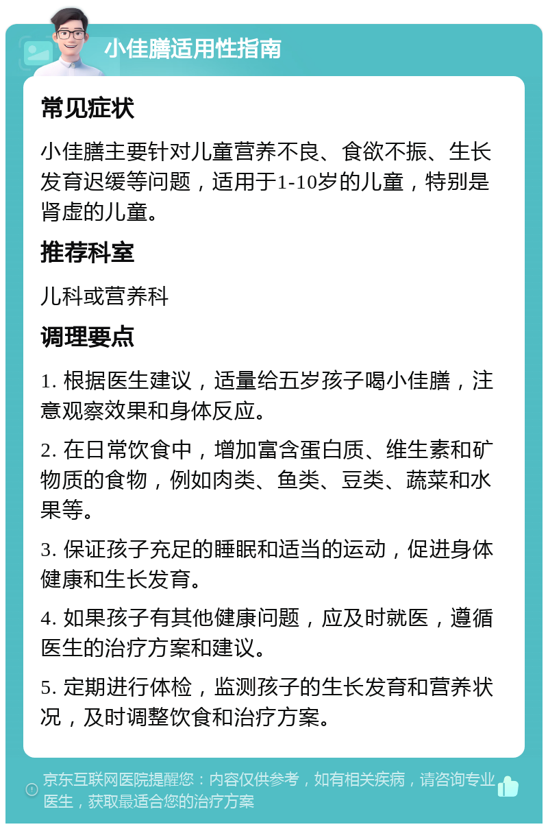 小佳膳适用性指南 常见症状 小佳膳主要针对儿童营养不良、食欲不振、生长发育迟缓等问题，适用于1-10岁的儿童，特别是肾虚的儿童。 推荐科室 儿科或营养科 调理要点 1. 根据医生建议，适量给五岁孩子喝小佳膳，注意观察效果和身体反应。 2. 在日常饮食中，增加富含蛋白质、维生素和矿物质的食物，例如肉类、鱼类、豆类、蔬菜和水果等。 3. 保证孩子充足的睡眠和适当的运动，促进身体健康和生长发育。 4. 如果孩子有其他健康问题，应及时就医，遵循医生的治疗方案和建议。 5. 定期进行体检，监测孩子的生长发育和营养状况，及时调整饮食和治疗方案。