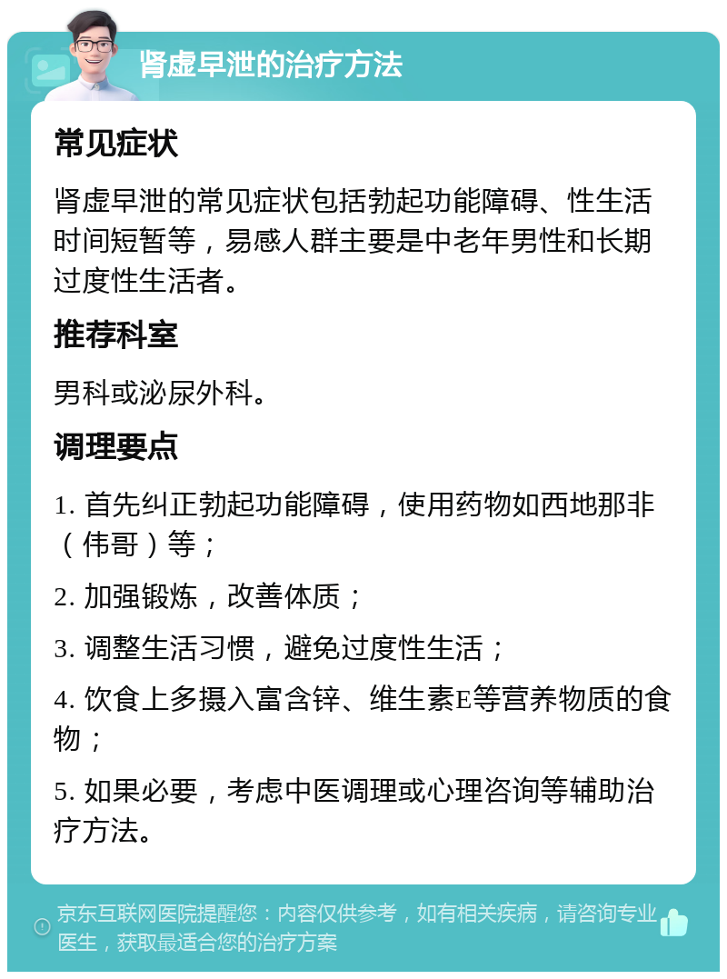 肾虚早泄的治疗方法 常见症状 肾虚早泄的常见症状包括勃起功能障碍、性生活时间短暂等，易感人群主要是中老年男性和长期过度性生活者。 推荐科室 男科或泌尿外科。 调理要点 1. 首先纠正勃起功能障碍，使用药物如西地那非（伟哥）等； 2. 加强锻炼，改善体质； 3. 调整生活习惯，避免过度性生活； 4. 饮食上多摄入富含锌、维生素E等营养物质的食物； 5. 如果必要，考虑中医调理或心理咨询等辅助治疗方法。