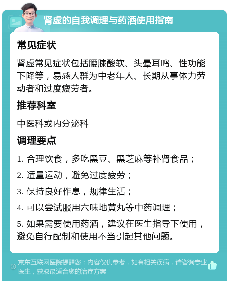 肾虚的自我调理与药酒使用指南 常见症状 肾虚常见症状包括腰膝酸软、头晕耳鸣、性功能下降等，易感人群为中老年人、长期从事体力劳动者和过度疲劳者。 推荐科室 中医科或内分泌科 调理要点 1. 合理饮食，多吃黑豆、黑芝麻等补肾食品； 2. 适量运动，避免过度疲劳； 3. 保持良好作息，规律生活； 4. 可以尝试服用六味地黄丸等中药调理； 5. 如果需要使用药酒，建议在医生指导下使用，避免自行配制和使用不当引起其他问题。