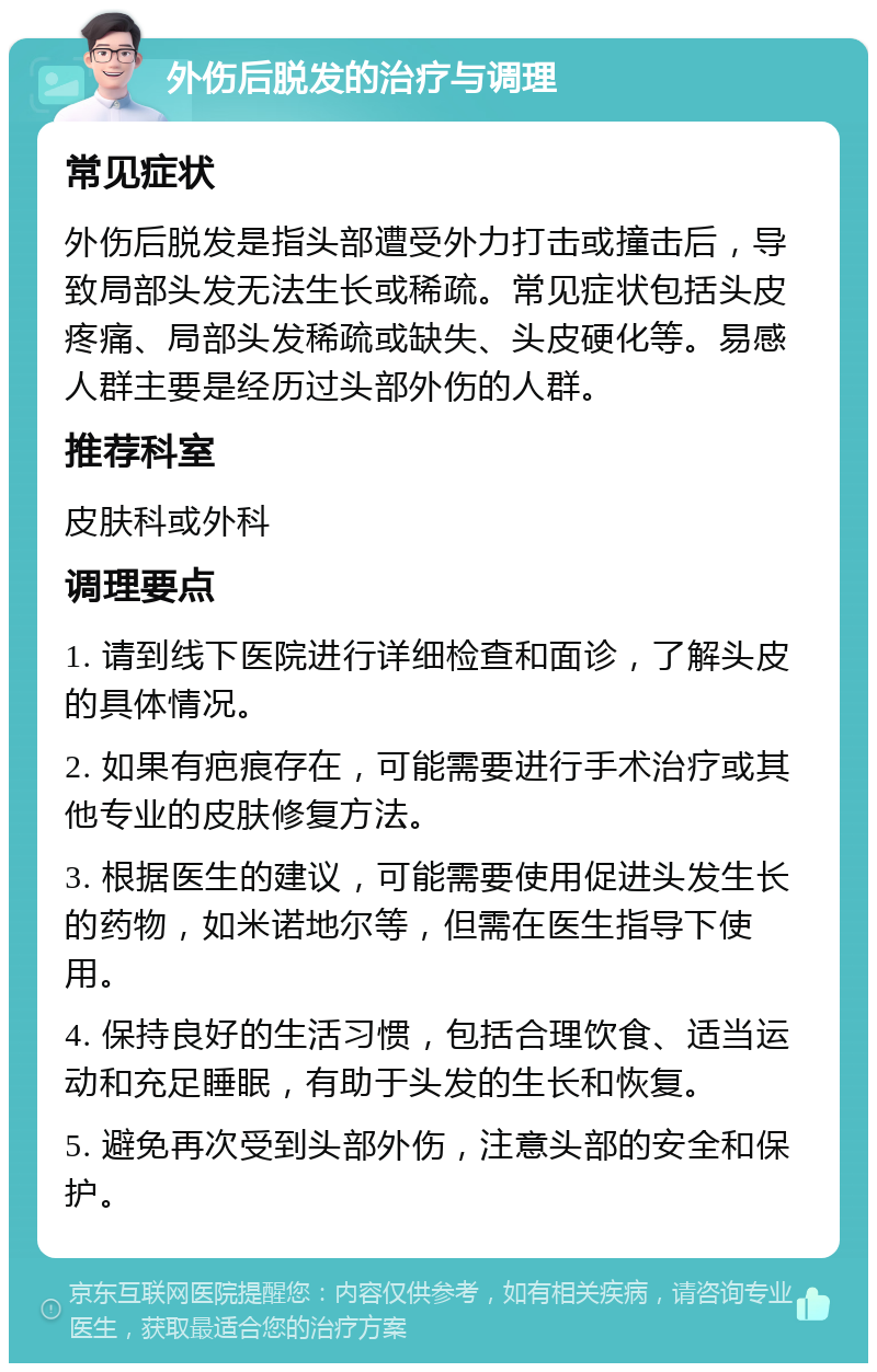 外伤后脱发的治疗与调理 常见症状 外伤后脱发是指头部遭受外力打击或撞击后，导致局部头发无法生长或稀疏。常见症状包括头皮疼痛、局部头发稀疏或缺失、头皮硬化等。易感人群主要是经历过头部外伤的人群。 推荐科室 皮肤科或外科 调理要点 1. 请到线下医院进行详细检查和面诊，了解头皮的具体情况。 2. 如果有疤痕存在，可能需要进行手术治疗或其他专业的皮肤修复方法。 3. 根据医生的建议，可能需要使用促进头发生长的药物，如米诺地尔等，但需在医生指导下使用。 4. 保持良好的生活习惯，包括合理饮食、适当运动和充足睡眠，有助于头发的生长和恢复。 5. 避免再次受到头部外伤，注意头部的安全和保护。