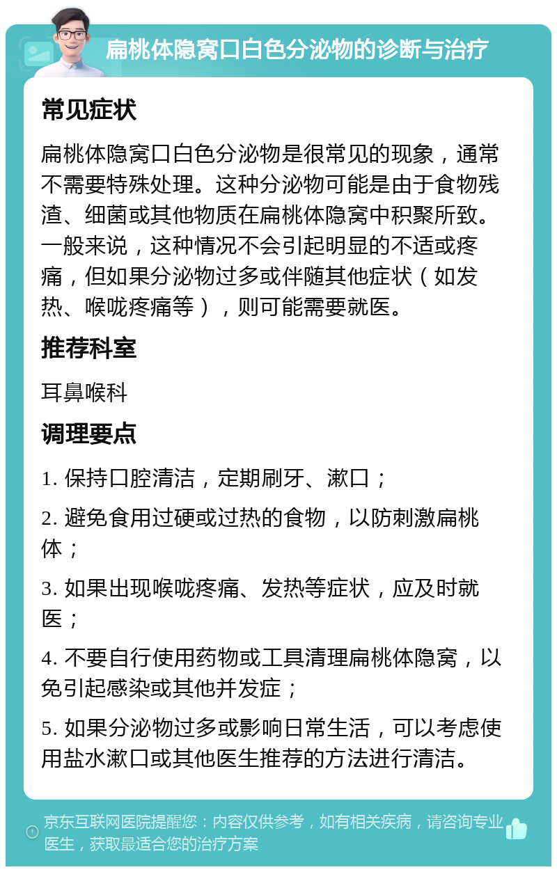 扁桃体隐窝口白色分泌物的诊断与治疗 常见症状 扁桃体隐窝口白色分泌物是很常见的现象，通常不需要特殊处理。这种分泌物可能是由于食物残渣、细菌或其他物质在扁桃体隐窝中积聚所致。一般来说，这种情况不会引起明显的不适或疼痛，但如果分泌物过多或伴随其他症状（如发热、喉咙疼痛等），则可能需要就医。 推荐科室 耳鼻喉科 调理要点 1. 保持口腔清洁，定期刷牙、漱口； 2. 避免食用过硬或过热的食物，以防刺激扁桃体； 3. 如果出现喉咙疼痛、发热等症状，应及时就医； 4. 不要自行使用药物或工具清理扁桃体隐窝，以免引起感染或其他并发症； 5. 如果分泌物过多或影响日常生活，可以考虑使用盐水漱口或其他医生推荐的方法进行清洁。