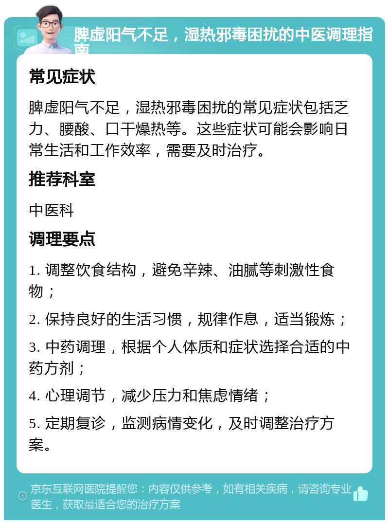 脾虚阳气不足，湿热邪毒困扰的中医调理指南 常见症状 脾虚阳气不足，湿热邪毒困扰的常见症状包括乏力、腰酸、口干燥热等。这些症状可能会影响日常生活和工作效率，需要及时治疗。 推荐科室 中医科 调理要点 1. 调整饮食结构，避免辛辣、油腻等刺激性食物； 2. 保持良好的生活习惯，规律作息，适当锻炼； 3. 中药调理，根据个人体质和症状选择合适的中药方剂； 4. 心理调节，减少压力和焦虑情绪； 5. 定期复诊，监测病情变化，及时调整治疗方案。