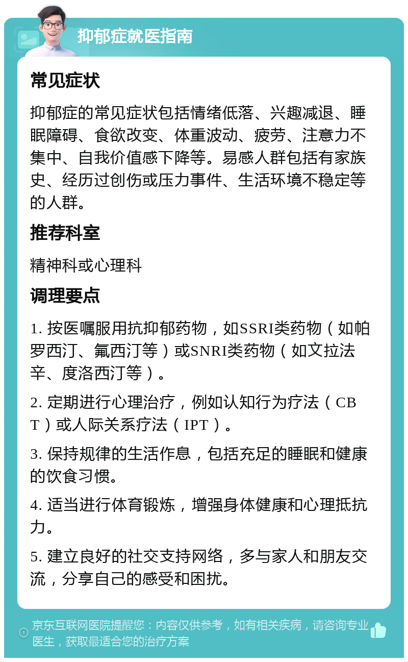 抑郁症就医指南 常见症状 抑郁症的常见症状包括情绪低落、兴趣减退、睡眠障碍、食欲改变、体重波动、疲劳、注意力不集中、自我价值感下降等。易感人群包括有家族史、经历过创伤或压力事件、生活环境不稳定等的人群。 推荐科室 精神科或心理科 调理要点 1. 按医嘱服用抗抑郁药物，如SSRI类药物（如帕罗西汀、氟西汀等）或SNRI类药物（如文拉法辛、度洛西汀等）。 2. 定期进行心理治疗，例如认知行为疗法（CBT）或人际关系疗法（IPT）。 3. 保持规律的生活作息，包括充足的睡眠和健康的饮食习惯。 4. 适当进行体育锻炼，增强身体健康和心理抵抗力。 5. 建立良好的社交支持网络，多与家人和朋友交流，分享自己的感受和困扰。