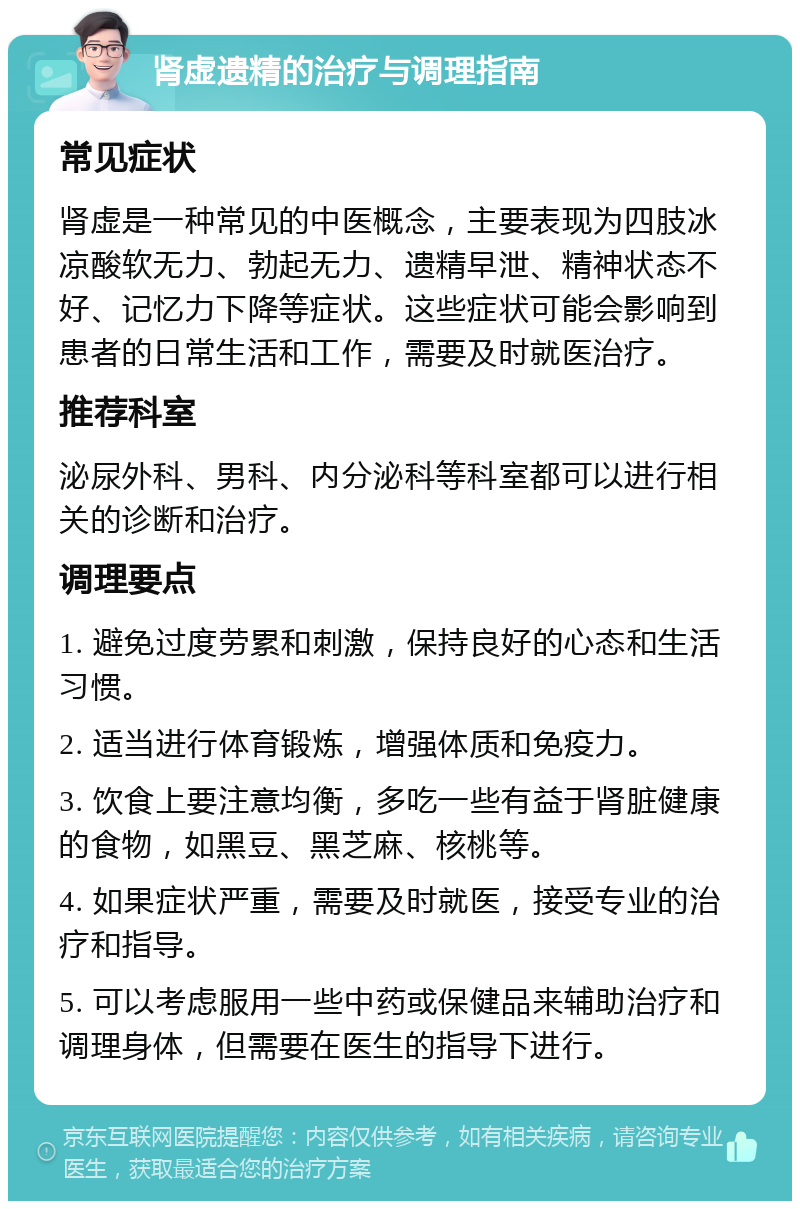 肾虚遗精的治疗与调理指南 常见症状 肾虚是一种常见的中医概念，主要表现为四肢冰凉酸软无力、勃起无力、遗精早泄、精神状态不好、记忆力下降等症状。这些症状可能会影响到患者的日常生活和工作，需要及时就医治疗。 推荐科室 泌尿外科、男科、内分泌科等科室都可以进行相关的诊断和治疗。 调理要点 1. 避免过度劳累和刺激，保持良好的心态和生活习惯。 2. 适当进行体育锻炼，增强体质和免疫力。 3. 饮食上要注意均衡，多吃一些有益于肾脏健康的食物，如黑豆、黑芝麻、核桃等。 4. 如果症状严重，需要及时就医，接受专业的治疗和指导。 5. 可以考虑服用一些中药或保健品来辅助治疗和调理身体，但需要在医生的指导下进行。