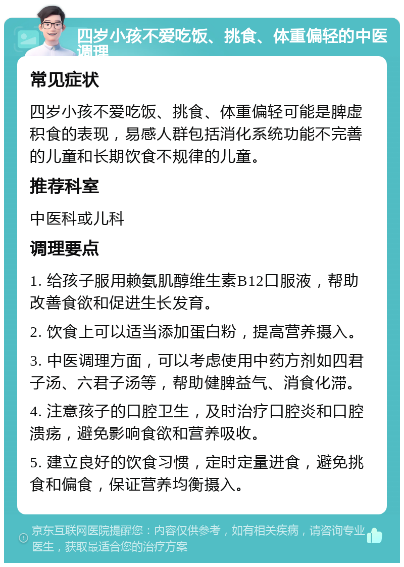 四岁小孩不爱吃饭、挑食、体重偏轻的中医调理 常见症状 四岁小孩不爱吃饭、挑食、体重偏轻可能是脾虚积食的表现，易感人群包括消化系统功能不完善的儿童和长期饮食不规律的儿童。 推荐科室 中医科或儿科 调理要点 1. 给孩子服用赖氨肌醇维生素B12口服液，帮助改善食欲和促进生长发育。 2. 饮食上可以适当添加蛋白粉，提高营养摄入。 3. 中医调理方面，可以考虑使用中药方剂如四君子汤、六君子汤等，帮助健脾益气、消食化滞。 4. 注意孩子的口腔卫生，及时治疗口腔炎和口腔溃疡，避免影响食欲和营养吸收。 5. 建立良好的饮食习惯，定时定量进食，避免挑食和偏食，保证营养均衡摄入。