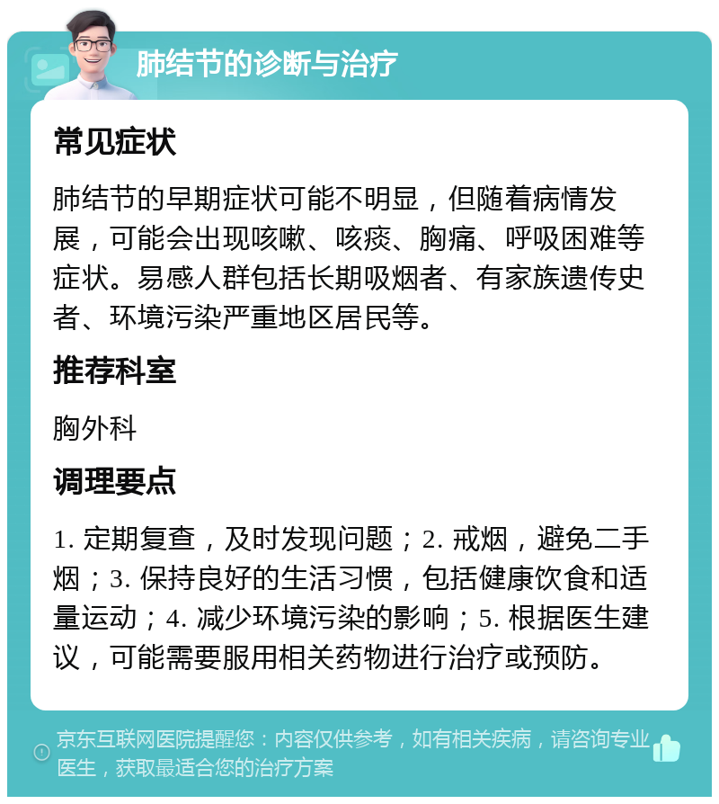 肺结节的诊断与治疗 常见症状 肺结节的早期症状可能不明显，但随着病情发展，可能会出现咳嗽、咳痰、胸痛、呼吸困难等症状。易感人群包括长期吸烟者、有家族遗传史者、环境污染严重地区居民等。 推荐科室 胸外科 调理要点 1. 定期复查，及时发现问题；2. 戒烟，避免二手烟；3. 保持良好的生活习惯，包括健康饮食和适量运动；4. 减少环境污染的影响；5. 根据医生建议，可能需要服用相关药物进行治疗或预防。