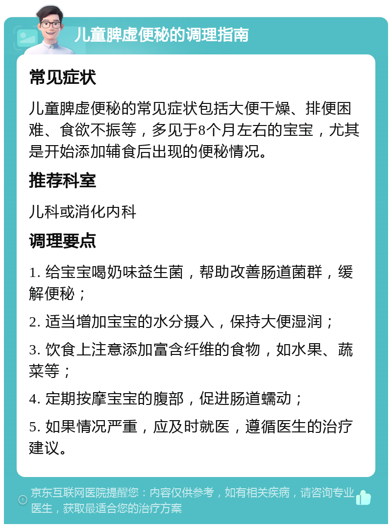 儿童脾虚便秘的调理指南 常见症状 儿童脾虚便秘的常见症状包括大便干燥、排便困难、食欲不振等，多见于8个月左右的宝宝，尤其是开始添加辅食后出现的便秘情况。 推荐科室 儿科或消化内科 调理要点 1. 给宝宝喝奶味益生菌，帮助改善肠道菌群，缓解便秘； 2. 适当增加宝宝的水分摄入，保持大便湿润； 3. 饮食上注意添加富含纤维的食物，如水果、蔬菜等； 4. 定期按摩宝宝的腹部，促进肠道蠕动； 5. 如果情况严重，应及时就医，遵循医生的治疗建议。