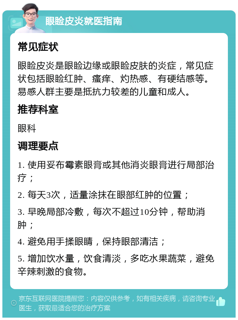 眼睑皮炎就医指南 常见症状 眼睑皮炎是眼睑边缘或眼睑皮肤的炎症，常见症状包括眼睑红肿、瘙痒、灼热感、有硬结感等。易感人群主要是抵抗力较差的儿童和成人。 推荐科室 眼科 调理要点 1. 使用妥布霉素眼膏或其他消炎眼膏进行局部治疗； 2. 每天3次，适量涂抹在眼部红肿的位置； 3. 早晚局部冷敷，每次不超过10分钟，帮助消肿； 4. 避免用手揉眼睛，保持眼部清洁； 5. 增加饮水量，饮食清淡，多吃水果蔬菜，避免辛辣刺激的食物。