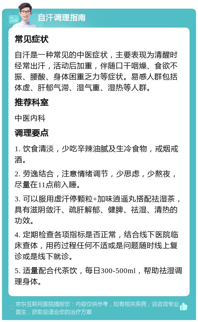 自汗调理指南 常见症状 自汗是一种常见的中医症状，主要表现为清醒时经常出汗，活动后加重，伴随口干咽燥、食欲不振、腰酸、身体困重乏力等症状。易感人群包括体虚、肝郁气滞、湿气重、湿热等人群。 推荐科室 中医内科 调理要点 1. 饮食清淡，少吃辛辣油腻及生冷食物，戒烟戒酒。 2. 劳逸结合，注意情绪调节，少思虑，少熬夜，尽量在11点前入睡。 3. 可以服用虚汗停颗粒+加味逍遥丸搭配祛湿茶，具有滋阴敛汗、疏肝解郁、健脾、祛湿、清热的功效。 4. 定期检查各项指标是否正常，结合线下医院临床查体，用药过程任何不适或是问题随时线上复诊或是线下就诊。 5. 适量配合代茶饮，每日300-500ml，帮助祛湿调理身体。