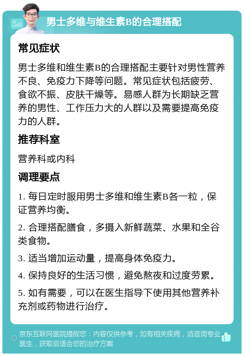 男士多维与维生素B的合理搭配 常见症状 男士多维和维生素B的合理搭配主要针对男性营养不良、免疫力下降等问题。常见症状包括疲劳、食欲不振、皮肤干燥等。易感人群为长期缺乏营养的男性、工作压力大的人群以及需要提高免疫力的人群。 推荐科室 营养科或内科 调理要点 1. 每日定时服用男士多维和维生素B各一粒，保证营养均衡。 2. 合理搭配膳食，多摄入新鲜蔬菜、水果和全谷类食物。 3. 适当增加运动量，提高身体免疫力。 4. 保持良好的生活习惯，避免熬夜和过度劳累。 5. 如有需要，可以在医生指导下使用其他营养补充剂或药物进行治疗。