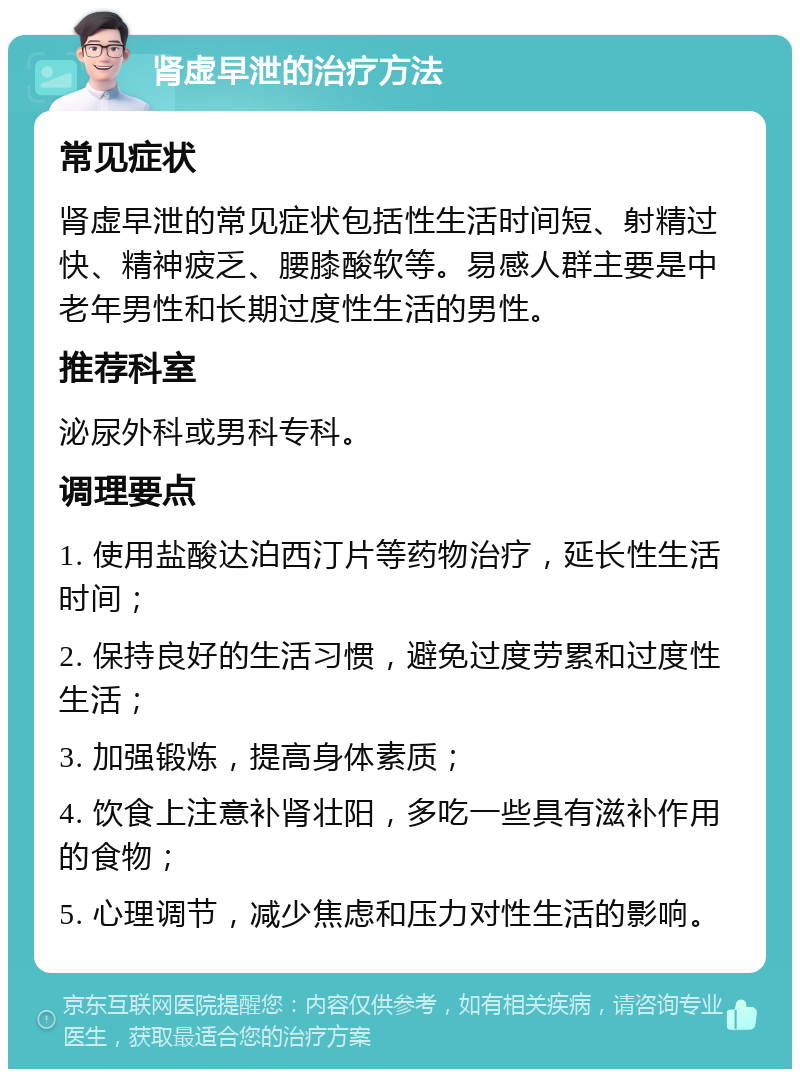 肾虚早泄的治疗方法 常见症状 肾虚早泄的常见症状包括性生活时间短、射精过快、精神疲乏、腰膝酸软等。易感人群主要是中老年男性和长期过度性生活的男性。 推荐科室 泌尿外科或男科专科。 调理要点 1. 使用盐酸达泊西汀片等药物治疗，延长性生活时间； 2. 保持良好的生活习惯，避免过度劳累和过度性生活； 3. 加强锻炼，提高身体素质； 4. 饮食上注意补肾壮阳，多吃一些具有滋补作用的食物； 5. 心理调节，减少焦虑和压力对性生活的影响。