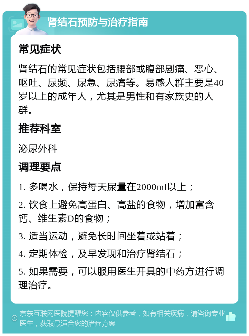 肾结石预防与治疗指南 常见症状 肾结石的常见症状包括腰部或腹部剧痛、恶心、呕吐、尿频、尿急、尿痛等。易感人群主要是40岁以上的成年人，尤其是男性和有家族史的人群。 推荐科室 泌尿外科 调理要点 1. 多喝水，保持每天尿量在2000ml以上； 2. 饮食上避免高蛋白、高盐的食物，增加富含钙、维生素D的食物； 3. 适当运动，避免长时间坐着或站着； 4. 定期体检，及早发现和治疗肾结石； 5. 如果需要，可以服用医生开具的中药方进行调理治疗。