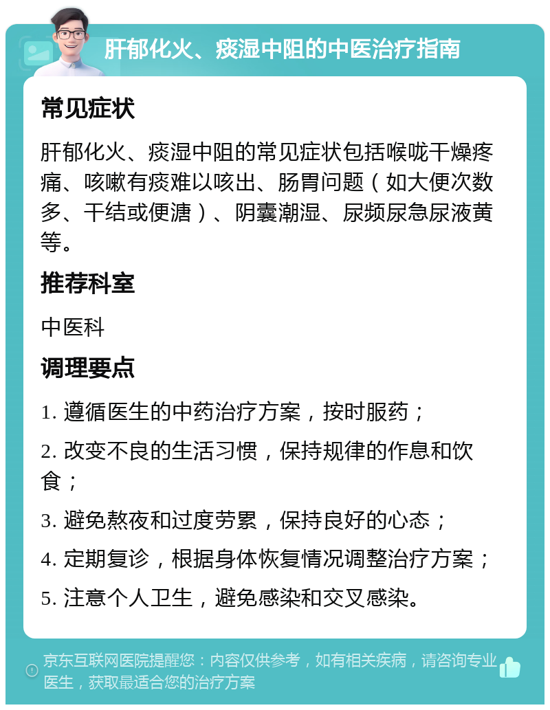 肝郁化火、痰湿中阻的中医治疗指南 常见症状 肝郁化火、痰湿中阻的常见症状包括喉咙干燥疼痛、咳嗽有痰难以咳出、肠胃问题（如大便次数多、干结或便溏）、阴囊潮湿、尿频尿急尿液黄等。 推荐科室 中医科 调理要点 1. 遵循医生的中药治疗方案，按时服药； 2. 改变不良的生活习惯，保持规律的作息和饮食； 3. 避免熬夜和过度劳累，保持良好的心态； 4. 定期复诊，根据身体恢复情况调整治疗方案； 5. 注意个人卫生，避免感染和交叉感染。